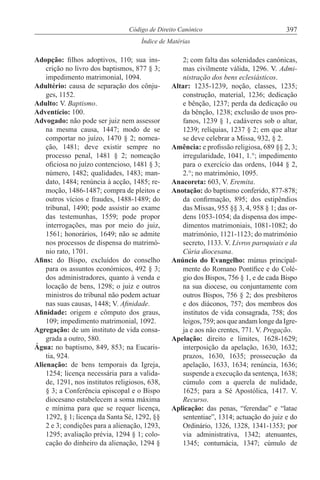 397Código de Direito Canónico
Índice de Matérias
Adopção: filhos adoptivos, 110; sua ins-
crição no livro dos baptismos, 877 § 3;
impedimento matrimonial, 1094.
Adultério: causa de separação dos cônju-
ges, 1152.
Adulto: V. Baptismo.
Adventício: 100.
Advogado: não pode ser juiz nem assessor
na mesma causa, 1447; modo de se
comportar no juízo, 1470 § 2; nomea-
ção, 1481; deve existir sempre no
processo penal, 1481 § 2; nomeação
oficiosa no juízo contencioso, 1481 § 3;
número, 1482; qualidades, 1483; man-
dato, 1484; renúncia à acção, 1485; re-
moção, 1486-1487; compra de pleitos e
outros vícios e fraudes, 1488-1489; do
tribunal, 1490; pode assistir ao exame
das testemunhas, 1559; pode propor
interrogações, mas por meio do juiz,
1561; honorários, 1649; não se admite
nos processos de dispensa do matrimó-
nio rato, 1701.
Afins: do Bispo, excluídos do conselho
para os assuntos económicos, 492 § 3;
dos administradores, quanto à venda e
locação de bens, 1298; o juiz e outros
ministros do tribunal não podem actuar
nas suas causas, 1448; V. Afinidade.
Afinidade: origem e cômputo dos graus,
109; impedimento matrimonial, 1092.
Agregação: de um instituto de vida consa-
grada a outro, 580.
Água: no baptismo, 849, 853; na Eucaris-
tia, 924.
Alienação: de bens temporais da Igreja,
1254; licença necessária para a valida-
de, 1291, nos institutos religiosos, 638,
§ 3; a Conferência episcopal e o Bispo
diocesano estabelecem a soma máxima
e mínima para que se requer licença,
1292, § 1; licença da Santa Sé, 1292, §§
2 e 3; condições para a alienação, 1293,
1295; avaliação prévia, 1294 § 1; colo-
cação do dinheiro da alienação, 1294 §
2; com falta das solenidades canónicas,
mas civilmente válida, 1296. V. Admi-
nistração dos bens eclesiásticos.
Altar: 1235-1239, noção, classes, 1235;
construção, material, 1236; dedicação
e bênção, 1237; perda da dedicação ou
da bênção, 1238; exclusão de usos pro-
fanos, 1239 § 1, cadáveres sob o altar,
1239; relíquias, 1237 § 2; em que altar
se deve celebrar a Missa, 932, § 2.
Amência: e profissão religiosa, 689 §§ 2, 3;
irregularidade, 1041, 1.°; impedimento
para o exercício das ordens, 1044 § 2,
2.°; no matrimónio, 1095.
Anacoreta: 603, V. Eremita.
Anotação: do baptismo conferido, 877-878;
da confirmação, 895; dos estipêndios
das Missas, 955 §§ 3, 4, 958 § 1; das or-
dens 1053-1054; da dispensa dos impe-
dimentos matrimoniais, 1081-1082; do
matrimónio, 1121-1123; do matrimónio
secreto, 1133. V. Livros paroquiais e da
Cúria diocesana.
Anúncio do Evangelho: múnus principal-
mente do Romano Pontífice e do Colé-
gio dos Bispos, 756 § 1, e de cada Bispo
na sua diocese, ou conjuntamente com
outros Bispos, 756 § 2; dos presbíteros
e dos diáconos, 757; dos membros dos
institutos de vida consagrada, 758; dos
leigos,759;aosqueandamlongedaIgre-
ja e aos não crentes, 771. V. Pregação.
Apelação: direito e limites, 1628-1629;
interposição da apelação, 1630, 1632;
prazos, 1630, 1635; prossecução da
apelação, 1633, 1634; renúncia, 1636;
suspende a execução da sentença, 1638;
cúmulo com a querela de nulidade,
1625; para a Sé Apostólica, 1417. V.
Recurso.
Aplicação: das penas, “ferendae” e “latae
sententiae”, 1314; actuação do juiz e do
Ordinário, 1326, 1328, 1341-1353; por
via administrativa, 1342; atenuantes,
1345; contumácia, 1347; cúmulo de
 