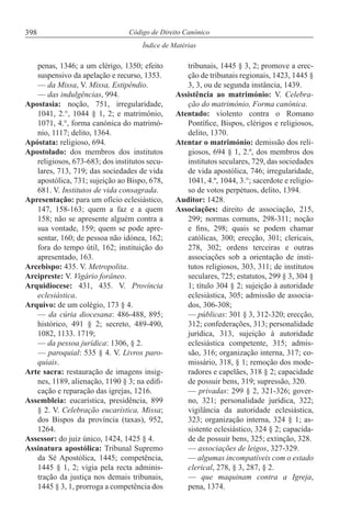 398
Índice de Matérias
Código de Direito Canónico
penas, 1346; a um clérigo, 1350; efeito
suspensivo da apelação e recurso, 1353.
— da Missa, V. Missa, Estipêndio.
— das indulgências, 994.
Apostasia: noção, 751, irregularidade,
1041, 2.°, 1044 § 1, 2; e matrimónio,
1071, 4.°, forma canónica do matrimó-
nio, 1117; delito, 1364.
Apóstata: religioso, 694.
Apostolado: dos membros dos institutos
religiosos, 673-683; dos institutos secu-
lares, 713, 719; das sociedades de vida
apostólica, 731; sujeição ao Bispo, 678,
681. V. Institutos de vida consagrada.
Apresentação: para um ofício eclesiástico,
147, 158-163; quem a faz e a quem
158; não se apresente alguém contra a
sua vontade, 159; quem se pode apre-
sentar, 160; de pessoa não idónea, 162;
fora do tempo útil, 162; instituição do
apresentado, 163.
Arcebispo: 435. V. Metropolita.
Arcipreste: V. Vigário forâneo.
Arquidiocese: 431, 435. V. Província
eclesiástica.
Arquivo: de um colégio, 173 § 4.
— da cúria diocesana: 486-488, 895;
histórico, 491 § 2; secreto, 489-490,
1082, 1133. 1719;
— da pessoa jurídica: 1306, § 2.
— paroquial: 535 § 4. V. Livros paro-
quiais.
Arte sacra: restauração de imagens insig-
nes, 1189, alienação, 1190 § 3; na edifi-
cação e reparação das igrejas, 1216.
Assembleia: eucarística, presidência, 899
§ 2. V. Celebração eucarística, Missa;
dos Bispos da província (taxas), 952,
1264.
Assessor: do juiz único, 1424, 1425 § 4.
Assinatura apostólica: Tribunal Supremo
da Sé Apostólica, 1445; competência,
1445 § 1, 2; vigia pela recta adminis-
tração da justiça nos demais tribunais,
1445 § 3, 1, prorroga a competência dos
tribunais, 1445 § 3, 2; promove a erec-
ção de tribunais regionais, 1423, 1445 §
3, 3, ou de segunda instância, 1439.
Assistência ao matrimónio: V. Celebra-
ção do matrimónio, Forma canónica.
Atentado: violento contra o Romano
Pontífice, Bispos, clérigos e religiosos,
delito, 1370.
Atentar o matrimónio: demissão dos reli-
giosos, 694 § 1, 2.º, dos membros dos
institutos seculares, 729, das sociedades
de vida apostólica, 746; irregularidade,
1041, 4.º, 1044, 3.°; sacerdote e religio-
so de votos perpétuos, delito, 1394.
Auditor: 1428.
Associações: direito de associação, 215,
299; normas comuns, 298-311; noção
e fins, 298; quais se podem chamar
católicas, 300; erecção, 301; clericais,
278, 302; ordens terceiras e outras
associações sob a orientação de insti-
tutos religiosos, 303, 311; de institutos
seculares, 725; estatutos, 299 § 3, 304 §
1; título 304 § 2; sujeição à autoridade
eclesiástica, 305; admissão de associa-
dos, 306-308;
— públicas: 301 § 3, 312-320; erecção,
312; confederações, 313; personalidade
jurídica, 313, sujeição à autoridade
eclesiástica competente, 315; admis-
são, 316; organização interna, 317; co-
missário, 318, § 1; remoção dos mode-
radores e capelães, 318 § 2; capacidade
de possuir bens, 319; supressão, 320.
— privadas: 299 § 2, 321-326; gover-
no, 321; personalidade jurídica, 322;
vigilância da autoridade eclesiástica,
323; organização interna, 324 § 1; as-
sistente eclesiástico, 324 § 2; capacida-
de de possuir bens, 325; extinção, 328.
— associações de leigos, 327-329.
— algumas incompatíveis com o estado
clerical, 278, § 3, 287, § 2.
— que maquinam contra a Igreja,
pena, 1374.
 