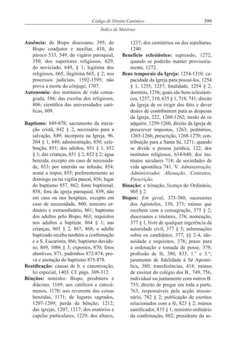 399Código de Direito Canónico
Índice de Matérias
Ausência: do Bispo diocesano, 395; do
Bispo coadjutor e auxiliar, 410, do
pároco 533, 549, do vigário paroquial,
350; dos superiores religiosos, 629,
do noviciado, 649, § 1; legítima dos
religiosos, 665, ilegítima 665, § 2; nos
processos judiciais, 1592-1595; não
prova a morte do cônjuge, 1707.
Autonomia: dos institutos de vida consa-
grada, 586; das escolas dos religiosos,
806; científica das universidades cató-
licas, 809.
Baptismo: 849-878; sacramento da inicia-
ção cristã, 842 § 2, necessário para a
salvação, 849; incorpora na Igreja, 96,
204 § 1, 849; administração, 850; cele-
bração, 851; dos adultos, 851 § 1, 852
§ 1; das crianças, 851 § 2, 852 § 2; água
benzida, excepto em caso de necessida-
de, 853; por imersão ou infusão, 854;
nome a impor, 855; preferentemente ao
domingo ou na vigília pascal, 856; lugar
do baptismo 857, 862; fonte baptismal,
858; fora da igreja paroquial, 859; não
em casa ou nos hospitais, excepto em
caso de necessidade, 860; ministro or-
dinário e extraordinário, 861; baptismo
dos adultos pelo Bispo, 863; requisitos
nos adultos a baptizar, 864 § 1; nas
crianças, 865 § 2, 867, 868; o adulto
baptizado receba também a confirmação
e a S. Eucaristia, 866; baptismo duvido-
so, 869, 1086 § 3; expostos, 870; fetos
abortivos, 871, padrinhos 872-874; pro-
va e anotação do baptismo 875-878.
Beatificação: causas de b. e canonização,
lei especial, 1403. Cf. págs. 309-312.
Bênçãos: ministro: Bispo, presbítero e
diácono, 1169; aos católicos e catecú-
menos, 1170; uso reverente das coisas
benzidas, 1171; de lugares sagrados,
1207-1209; perda da bênção; 1212;
das igrejas, 1207, 1217; dos oratórios e
capelas particulares, 1229; dos altares,
1237; dos cemitérios ou das sepulturas,
1240.
Benefício eclesiástico: supressão, 1272;
quando se poderão manter provisoria-
mente, 1272.
Bens temporais da Igreja: 1254-1310; ca-
pacidade da Igreja para possuí-los, 1254
§ 1, 1255, 1257; finalidade, 1254 § 2;
domínio, 1256; quais são bens eclesiásti-
cos, 1257, 310, 635 § 1, 718, 741; direito
da Igreja de os exigir dos fiéis e dever
destes de contribuírem para as despesas
da Igreja, 222, 1260-1262; modo de os
adquirir, 1259-1260, direito da Igreja de
prescrever impostos, 1263; peditórios,
1265-1266; prescrição, 1268-1270; con-
tribuição para a Santa Sé, 1271; quando
se divide a pessoa jurídica, 122; dos
institutos religiosos, 634-640; dos ins-
titutos seculares 718; de sociedades de
vida apostólica 741. V. Administração,
Administrador, Alienação, Contratos,
Prescrição.
Binação: e trinação, licença do Ordinário,
905 § 2.
Bispos: Em geral, 375-380, sucessores
dos Apóstolos, 330, 375; múnus que
recebem com a consagração, 375 § 2;
diocesanos e titulares, 376; nomeação,
377 § 1, livre de qualquer ingerência da
autoridade civil, 377 § 5; informações
sobre os candidatos, 377, §§ 2-4, ido-
neidade e requisitos, 378; prazo para
a ordenação e tomada de posse, 379;
profissão de fé, 380, 833, 1.° e 3.°;
juramento de fidelidade à Sé Apostó-
lica, 380; transferências, 418; múnus
de ensinar do colégio dos B., 749, 756,
individual ou juntamente com outros B.
753; direito de pregar em toda a parte,
763; responsáveis pela acção missio-
nária, 782 § 2; publicação de escritos
relacionados com a fé, 823 § 2; múnus
santificador, 835 § 1; ministro ordinário
da confirmação, 882; presidente da as-
 