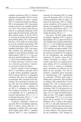 400
Índice de Matérias
Código de Direito Canónico
sembleia eucarística, 899 § 2; ministro
ordinário da comunhão, 910 § 1; facul-
dade de confessar em todo o mundo,
967 § 1; ministro da unção dos doentes,
999, e da ordenação, 1012; não podem
ordenar outro B. sem mandato pontifí-
cio, 1013, 1382; associe outros dois ou
mais B. na ordenação episcopal, 1014;
quem pode dar dimissórias, pode tam-
bém conferir ordens, se for B., 1015 §
3; necessita de licença do B. diocesano
para conferir ordens, 1017, 1021; capela
privativa, 1227; poder de remitir penas
no acto da confissão sacramental, 1355
§ 2; pena para quem ordena um B. sem
mandat≠o pontifício, 1382, e um sacer-
dote estranho sem dimissórias, 1383;
julgado só pelo Romano Pontífice nas
causas penais, 1405 § 1, 3.°, e nas con-
tenciosas pela Rota Romana, 1405 § 3,
1.°; deve evitar conflitos judiciais, 1446.
V. Colégio episcopal, Concílio ecumé-
nico, Concílios particulares, Conferên-
cia episcopal, Sínodo dos Bispos.
— Auxiliar: quando se deve constituir,
403 § 1; sem direito a sucessão, 403 §
2; pode receber faculdades especiais,
403 § 2; posse, 404 §§ 2, 3; obrigações
e direitos, 405; deve ser Vigário geral
ou episcopal, 406; consultor do B. dio-
cesano e deve proceder de acordo com
ele, 407; dever de celebrar pontificais,
408; poderes durante a vagatura da
sé, 409 § 2; obrigação de residência,
410; renúncia ao ofício, 411; durante
a sé impedida, 413 § 1; participa nos
concílios particulares, 443 § 1, 2.°, e
no Sínodo diocesano, 463 § 1, 1.°, e na
Conferência episcopal, 450 § 1.
— Coadjutor: nomeação e direito de
sucessão, 403 § 3; faculdades especiais,
403 § 3; ofício e posse, 404, §§ 1, 3;
obrigações e direitos, 405; seja consti-
tuído Vigário geral, 406 § 1, mandato
especial, 406 § 1; seja consultado e
consulte o B. diocesano, 407 § 1; união
com o B. diocesano, 407 § 3; dever de
celebrar pontificais, 408; ao vagar a sé,
torna-se B. diocesano, 409 § 1; obriga-
ção de residência, 410; renúncia, 411;
durante a sé impedida 413 § 1; participa
nos concílios particulares, 443 § 1, 2.º,
na Conferência episcopal, 450 § 1, e no
sínodo diocesano, 463 § 1, 1.º.
— Diocesano: 381-402; poder ordiná-
rio, próprio e imediato, 381 § 1; quem se
lhe equipara, 381 § 2; posse da diocese,
382; membro dos concílios particulares,
443 § 1, 1.°, da Conferência episcopal,
450 § 1; renúncia, 401-402; exéquias,
1178; sepultura na igreja catedral, 1242.
Principais funções: prorroga os prazos
dos rescritos da Santa Sé, 72; dispensa
de leis disciplinares das autoridades
superiores, 87; nomeia o tutor, 98 § 2;
confere livremente os ofícios, 1157,
auxilia e pro-move as vocações de ho-
mens adultos, 233 § 2; seminários me-
nores, 234 § 1; orienta os candidatos
para o seminário ou confia-os aos cui-
dados de um sacerdote, 235; cria ou
fomenta o seminário maior diocesano
ou interdiocesano, 237; superintende
no seminário, 239-263; pode impor o
tributo para o seminário, 264; incardina
os clérigos, 269; concede-lhes a excar-
dinação, 267, 270; e a licença para se
transferirem para outras dioceses ne-
cessitadas, 268, 271; dá normas em or-
dem à observância do celibato dos clé-
rigos, 277 § 3; erige associações dioce-
sanas de fiéis, 312; propõe candidatos
ao episcopado, 377 § 2 e 3, um terno
para o seu B. auxiliar, 377 § 4; poder
ordinário, 381 § 1; quem se lhe equipa-
ra, 381 § 2; não pode intrometer-se no
governo da diocese antes de tomar pos-
se, 382 § 1; solicitude para com os fiéis
e os não católicos, 383; especial cuida-
do dos presbíteros, 384; fomenta as
 