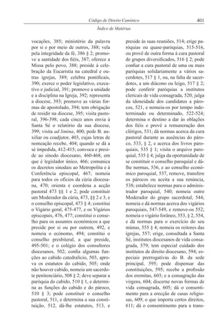 401Código de Direito Canónico
Índice de Matérias
vocações, 385; ministério da palavra
por si e por meio de outros, 388; vela
pela integridade da fé, 386 § 2; promo-
ve a santidade dos fiéis, 387; oferece a
Missa pelo povo, 388; preside à cele-
bração da Eucaristia na catedral e ou-
tras igrejas, 389; celebra pontificais,
390; exerce o poder legislativo, execu-
tivo e judicial, 391; promove a unidade
e a disciplina na Igreja, 392; representa
a diocese, 393; promove as várias for-
mas de apostolado, 394; tem obrigação
de residir na diocese, 395; visita pasto-
ral, 396-398; cada cinco anos envia à
Santa Sé o relatório da sua diocese,
399; visita ad limina, 400; pede B. au-
xiliar ou coadjutor, 403, cujas letras de
nomeação recebe, 404; quando se dá a
sé impedida, 412-415; convoca e presi-
de ao sínodo diocesano, 460-468, em
que é legislador único, 466; comunica
os decretos sinodais ao Metropolita e à
Conferência episcopal, 467; nomeia
para todos os ofícios da cúria diocesa-
na, 470; orienta e coordena a acção
pastoral 473 §§ 1 e 2; pode constituir
um Moderador da cúria, 473, §§ 2 e 3, e
o conselho episcopal, 473 § 4; constitui
o Vigário geral, 475-477, e os Vigários
episcopais, 476, 477; constitui o conse-
lho para os assuntos económicos a que
preside por si ou por outrem, 492, e
nomeia o ecónomo, 494; constitui o
conselho presbiteral, a que preside,
495-501; e o colégio dos consultores
diocesanos, 502; confia algumas fun-
ções ao cabido catedralício, 503, apro-
va os estatutos do cabido, 505; onde
não houver cabido, nomeia um sacerdo-
te penitenciário, 508 § 2; deve separar a
paróquia do cabido, 510 § 1, e determi-
na as funções do cabido e do pároco,
510 § 3; pode constituir o conselho
pastoral, 511, e determina a sua consti-
tuição, 512, dá-lhe estatutos, 513, e
preside às suas reuniões, 514; erige pa-
róquias ou quase-paróquias, 515-516,
ou provê de outra forma à cura pastoral
de grupos diversificados, 516 § 2; pode
confiar a cura pastoral de uma ou mais
paróquias solidariamente a vários sa-
cerdotes, 517 § 1, ou, na falta de sacer-
dotes, a um diácono ou leigo, 517 § 2;
pode conferir paróquias a institutos
clericais de vida consagrada, 520; julga
da idoneidade dos candidatos a páro-
cos, 521, e nomeia-os por tempo inde-
terminado ou determinado, 522-524;
determina o destino a dar às oblações
dos fiéis e provê a remuneração dos
clérigos, 531; dá normas acerca da cura
pastoral durante as ausências do páro-
co, 533, § 2, e acerca dos livros paro-
quiais, 535 § 1; visita o arquivo paro-
quial, 535 § 4; julga da oportunidade de
se constituir o conselho paroquial e dá-
lhe normas, 536, e ao conselho econó-
mico paroquial, 537, remove, transfere
os párocos ou aceita a sua renúncia,
538; estabelece normas para o adminis-
trador paroquial, 540; nomeia outro
Moderador do grupo sacerdotal, 544;
nomeia e dá normas acerca dos vigários
paroquiais, 547-549, e remove-os 552;
nomeia o vigário forâneo, 553, § 2, 554,
e dá normas para o exercício do seu
múnus, 555 § 4; nomeia os reitores das
igrejas, 557; erige, consultada a Santa
Sé, institutos diocesanos de vida consa-
grada, 579; tem especial cuidado dos
institutos de direito diocesano, 594; es-
peciais prerrogativas do B. da sede
principal, 595; pode dispensar das
constituições, 595; recebe a profissão
dos eremitas, 603; e a consagração das
virgens, 604; discerne novas formas de
vida consagrada, 605; dá o consenti-
mento para a erecção de casas religio-
sas, 609; o que importa certos direitos,
611; dá o consentimento para a trans-
 