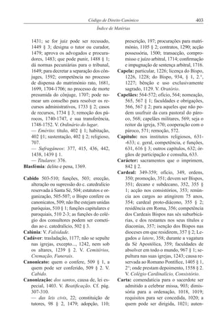 403Código de Direito Canónico
Índice de Matérias
1431; se for juiz pode ser recusado,
1449 § 3; designa o tutor ou curador,
1479; aprova os advogados e procura-
dores, 1483; que pode punir, 1488 § 1;
dá normas pecuniárias para o tribunal,
1649; para decretar a separação dos côn-
juges, 1592; competência no processo
de dispensa do matrimónio rato, 1681,
1699, 1704-1706; no processo de morte
presumida do cônjuge, 1707; pode no-
mear um conselho para resolver os re-
cursos administrativos, 1733 § 2; casos
de recursos, 1734 § 3; remoção dos pá-
rocos, 1740-1747, e sua transferência,
1748-1752. V. Ordinário do lugar.
— Emérito: título, 402 § 1; habitação,
402 §1; sustentação, 402 § 2; religioso,
707.
— Sufragâneos: 377, 415, 436, 442,
1438, 1439 § 1.
— Titulares: 376.
Blasfémia: delito e pena, 1369.
Cabido 503-510; funções, 503; erecção,
alteração ou supressão do c. catedralício
reservada à Santa Sé, 504; estatutos e or-
ganização, 505-507; o Bispo confere os
canonicatos, 509; não lhe estejam unidas
paróquias, 510 § 1; funções capitulares e
paroquiais, 510 2-3; as funções do colé-
gio dos consultores podem ser cometi-
das ao c. catedralício, 502 § 3.
Calúnia: V. Falsidade.
Cadáver: trasladação, 1177; não se sepulte
nas igrejas, excepto..., 1242, nem sob
os altares, 1239 § 2. V. Cemitérios,
Cremação, Funerais.
Canonicato: quem o confere, 509 § 1, a
quem pode ser conferido, 509 § 2. V.
Cabido.
Canonização: dos santos, causa de, lei es-
pecial, 1403. V. Beatificação. Cf. pág.
307-310.
— das leis civis, 22; constituição de
tutores, 98 § 2, 1479; adopção, 110;
prescrição, 197; procurações para matri-
mónio, 1105 § 2; contratos, 1290; acção
possessória, 1500; transacção, compro-
misso e juízo arbitral, 1714; confirmação
e impugnação de sentença arbitral, 1716.
Capela: particular, 1226; licença do Bispo,
1226, 1228; do Bispo, 934, § 1, 2.°,
1227; bênção e uso exclusivamente
sagrado, 1129. V. Oratório.
Capelães: 564-572; ofício, 564; nomeação,
565, 567 § 1; faculdades e obrigações,
566, 567 § 2; para aqueles que não po-
dem usufruir da cura pastoral do páro-
co, 568; capelães militares, 569; seja o
reitor da igreja, 570; cooperação com o
pároco, 571; remoção, 572.
Capítulo: nos institutos religiosos, 631-
-633; c. geral, competência, e funções,
631, 616 § 3; outros capítulos, 632; ór-
gãos de participação e consulta, 633.
Carácter: sacramentos que o imprimem,
842 § 2.
Cardeal: 349-359; ofício, 349, ordens,
350; promoção, 351; devem ser Bispos,
351; decano e subdecano, 352, 355 §
1; acção nos consistórios, 353; renún-
cia aos cargos ao atingirem 75 anos,
354; cardeal proto-diácono, 355 § 2;
residência em Roma, 356; competência
dos Cardeais Bispos nas sés suburbicá-
rias, e dos restantes nos seus títulos e
diaconias, 357; isenção dos Bispos nas
dioceses em que residirem, 357 § 2; Le-
gados a latere, 358; durante a vagatura
da Sé Apostólica, 359; faculdades de
absolver em todo o mundo, 967 § 1; se-
pultura nas suas igrejas, 1243; causa re-
servada ao Romano Pontífice, 1405 § 1,
2°; onde prestam depoimento, 1558 § 2.
V. Colégio Cardinalício, Consistório.
Carta: comendatícia para o sacerdote ser
admitido a celebrar missa, 903; dimis-
sória para a ordenação, 1018, 1019;
requisitos para ser concedida, 1020; a
quem pode ser dirigida, 1021; auten-
 