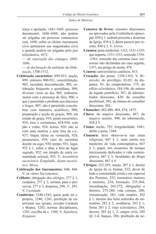 405Código de Direito Canónico
Índice de Matérias
tença e apelação, 1681-1685; processo
documental, 1686-1688; não podem
ser julgadas em processo contencioso
oral, 1690; sobre os efeitos meramente
civis pertencem aos magistrados civis
e quando podem ser julgadas pelo juiz
eclesiástico, 1672.
— de separação dos cônjuges, 1692-
1696.
— de declaração da nulidade da Orde-
nação, 1708-1712.
Celebração eucarística: 899-933; noção,
899; ministro 900-911, concelebração,
903, sacerdote desconhecido, 902, ce-
lebração frequente e quotidiana, 904,
diversas vezes ao dia, 905, ordinaria-
mente com a presença de fiéis, 906; o
que é permitido e proibido aos diáconos
e leigos, 907; não é permitido concele-
brar com ministros acatólicos, 908;
preparação e acção de graças, 909; em
estado de graça, 918; jejum eucarístico,
919; ritos e cerimónias, 924-930; com
pão e vinho, 924; ázimo, 926; não só
com uma matéria e nem fora da c.e.,
927; língua latina ou vernácula, 928;
paramentos, 929; caso do sacerdote
doente ou cego, 930; tempo, 931; lugar,
932 § 1, sobre o altar, e fora do lugar
sagrado, 932; em templo de outra co-
munidade eclesial, 933. V. Assembleia
eucarística, Estipêndio, Jejum eucarís-
tico, Missa.
Celebração dos Sacramentos: 840, 846.
V. os vários Sacramentos.
Celibato: obrigação dos clérigos, 277 § 1,
cuidados, 277 § 2, normas para o pre-
servar, 277 § 3; dispensa, 290, 3°, 291.
V. Castidade.
Cemitérios: 1240-1243; quem pode ter c.
próprio, 1240, 1241; proibição de en-
terraram nas igrejas, excepto Cardeais
e Bispos, 1242; normas disciplinares,
1243; escolha de c. 1180; V. Sepultura,
Exéquias.
Censores de livros: censores diocesanos
ou aprovados pela Conferência episco-
pal, 830 § 1; tenham presente a doutrina
da Igreja, 830 § 2; dêem parecer por es-
crito, 830 § 3. V. Livros.
Censura: pena medicinal, 1312, 1331-1335;
que importa, 1331-1333; remissão 1354-
-1361; remissão das censuras latae sen-
tentiae não declaradas em caso urgente,
1357, em perigo de morte, 976.
Centros: universitários católicos, 813.
Cessação: das penas: 1354-1363; V. Re-
missão; do privilégio, 82-83; da dis-
pensa, 93; do compromisso, 175; do
ofício eclesiástico, 184-196; do múnus
de legado pontifício, 367, de adminis-
trador diocesano, 430; do conselho
presbiteral, 501; do múnus de consultor
diocesano, 502.-
Chanceler: 482-486, 404, 474, 1475.
Chave: do arquivo diocesano, 487; do
arquivo secreto, 490; do tabernáculo,
938 § 5.
Cisma: noção, 751; irregularidade, 1041;
delito e pena, 1364.
Clausura: deve observar-se nas casas
religiosas, 667 § 1; mais estrita nos
mosteiros de vida contemplativa, 667
§ 2; papal, nos mosteiros de monjas
inteiramente dedicados à vida contem-
plativa, 667 § 3; faculdades do Bispo
diocesano, 667 § 4.
Clérigos: 232-293; noção, 207 § 1; direito
da Igreja de os formar, 232; dever de
toda a comunidade cristã e em especial
dos Pastores, 233; seminários maiores
e menores, 234; formação, 235-264;
incardinação, 265-272; obrigações e
direitos, 273-280; vida comum, 280;
remuneração, 281; vida simples, 282
§ 1; destino dos bens auferidos do mi-
nistério, 282 § 2; residência, 283 § 1;
férias 283 § 2; trajo eclesiástico, 284;
decoro, 285 §§ 1, 2; cargos civis, 285
§§ 3-4; fianças, 286; proibição da ne-
 