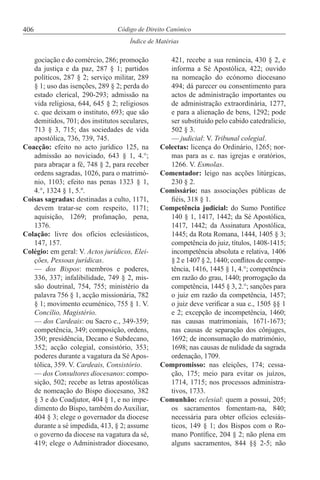 406
Índice de Matérias
Código de Direito Canónico
gociação e do comércio, 286; promoção
da justiça e da paz, 287 § 1; partidos
políticos, 287 § 2; serviço militar, 289
§ 1; uso das isenções, 289 § 2; perda do
estado clerical, 290-293; admissão na
vida religiosa, 644, 645 § 2; religiosos
c. que deixam o instituto, 693; que são
demitidos, 701; dos institutos seculares,
713 § 3, 715; das sociedades de vida
apostólica, 736, 739, 745.
Coacção: efeito no acto jurídico 125, na
admissão ao noviciado, 643 § 1, 4.°;
para abraçar a fé, 748 § 2, para receber
ordens sagradas, 1026, para o matrimó-
nio, 1103; efeito nas penas 1323 § 1,
4.°, 1324 § 1, 5.º.
Coisas sagradas: destinadas a culto, 1171,
devem tratar-se com respeito, 1171;
aquisição, 1269; profanação, pena,
1376.
Colação: livre dos ofícios eclesiásticos,
147, 157.
Colégio: em geral: V. Actos jurídicos, Elei-
ções, Pessoas jurídicas.
— dos Bispos: membros e poderes,
336, 337; infalibilidade, 749 § 2, mis-
são doutrinal, 754, 755; ministério da
palavra 756 § 1, acção missionária, 782
§ 1; movimento ecuménico, 755 § 1. V.
Concílio, Magistério.
— dos Cardeais: ou Sacro c., 349-359;
competência, 349; composição, ordens,
350; presidência, Decano e Subdecano,
352; acção colegial, consistório, 353;
poderes durante a vagatura da Sé Apos-
tólica, 359. V. Cardeais, Consistório.
— dos Consultores diocesanos: compo-
sição, 502; recebe as letras apostólicas
de nomeação do Bispo diocesano, 382
§ 3 e do Coadjutor, 404 § 1, e no impe-
dimento do Bispo, também do Auxiliar,
404 § 3; elege o governador da diocese
durante a sé impedida, 413, § 2; assume
o governo da diocese na vagatura da sé,
419; elege o Administrador diocesano,
421, recebe a sua renúncia, 430 § 2, e
informa a Sé Apostólica, 422; ouvido
na nomeação do ecónomo diocesano
494; dá parecer ou consentimento para
actos de administração importantes ou
de administração extraordinária, 1277,
e para a alienação de bens, 1292; pode
ser substituído pelo cabido catedralício,
502 § 3.
— judicial: V. Tribunal colegial.
Colectas: licença do Ordinário, 1265; nor-
mas para as c. nas igrejas e oratórios,
1266. V. Esmolas.
Comentador: leigo nas acções litúrgicas,
230 § 2.
Comissário: nas associações públicas de
fiéis, 318 § 1.
Competência judicial: do Sumo Pontífice
140 § 1, 1417, 1442; da Sé Apostólica,
1417, 1442; da Assinatura Apostólica,
1445; da Rota Romana, 1444, 1405 § 3;
competência do juiz, títulos, 1408-1415;
incompetência absoluta e relativa, 1406
§ 2 e 1407 § 2, 1440; conflitos de compe-
tência, 1416, 1445 § 1, 4.°; competência
em razão do grau, 1440; prorrogação da
competência, 1445 § 3, 2.°; sanções para
o juiz em razão da competência, 1457;
o juiz deve verificar a sua c., 1505 §§ 1
e 2; excepção de incompetência, 1460;
nas causas matrimoniais, 1671-1673;
nas causas de separação dos cônjuges,
1692; de inconsumação do matrimónio,
1698; nas causas de nulidade da sagrada
ordenação, 1709.
Compromisso: nas eleições, 174; cessa-
ção, 175; meio para evitar os juízos,
1714, 1715; nos processos administra-
tivos, 1733.
Comunhão: eclesial: quem a possui, 205;
os sacramentos fomentam-na, 840;
necessária para obter ofícios eclesiás-
ticos, 149 § 1; dos Bispos com o Ro-
mano Pontífice, 204 § 2; não plena em
alguns sacramentos, 844 §§ 2-5; não
 