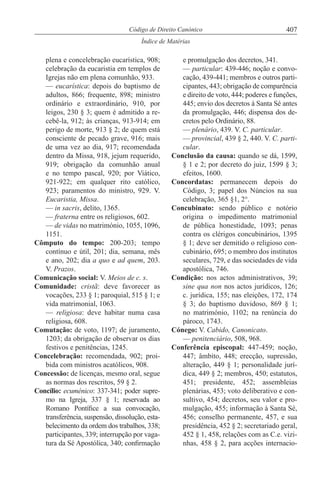 407Código de Direito Canónico
Índice de Matérias
plena e concelebração eucarística, 908;
celebração da eucaristia em templos de
Igrejas não em plena comunhão, 933.
— eucarística: depois do baptismo de
adultos, 866; frequente, 898; ministro
ordinário e extraordinário, 910, por
leigos, 230 § 3; quem é admitido a re-
cebê-la, 912; às crianças, 913-914; em
perigo de morte, 913 § 2; de quem está
consciente de pecado grave, 916; mais
de uma vez ao dia, 917; recomendada
dentro da Missa, 918, jejum requerido,
919; obrigação da comunhão anual
e no tempo pascal, 920; por Viático,
921-922; em qualquer rito católico,
923; paramentos do ministro, 929. V.
Eucaristia, Missa.
— in sacris, delito, 1365.
— fraterna entre os religiosos, 602.
— de vidas no matrimónio, 1055, 1096,
1151.
Cômputo do tempo: 200-203; tempo
contínuo e útil, 201; dia, semana, mês
e ano, 202; dia a quo e ad quem, 203.
V. Prazos.
Comunicação social: V. Meios de c. s.
Comunidade: cristã: deve favorecer as
vocações, 233 § 1; paroquial, 515 § 1; e
vida matrimonial, 1063.
— religiosa: deve habitar numa casa
religiosa, 608.
Comutação: de voto, 1197; de juramento,
1203; da obrigação de observar os dias
festivos e penitências, 1245.
Concelebração: recomendada, 902; proi-
bida com ministros acatólicos, 908.
Concessão: de licenças, mesmo oral, segue
as normas dos rescritos, 59 § 2.
Concílio: ecuménico: 337-341; poder supre-
mo na Igreja, 337 § 1; reservada ao
Romano Pontífice a sua convocação,
transferência, suspensão, dissolução, esta-
belecimento da ordem dos trabalhos, 338;
participantes, 339; interrupção por vaga-
tura da Sé Apostólica, 340; confirmação
e promulgação dos decretos, 341.
— particular: 439-446; noção e convo-
cação, 439-441; membros e outros parti-
cipantes, 443; obrigação de comparência
e direito de voto, 444; poderes e funções,
445; envio dos decretos à Santa Sé antes
da promulgação, 446; dispensa dos de-
cretos pelo Ordinário, 88.
— plenário, 439. V. C. particular.
— provincial, 439 § 2, 440. V. C. parti-
cular.
Conclusão da causa: quando se dá, 1599,
§ 1 e 2; por decreto do juiz, 1599 § 3;
efeitos, 1600.
Concordatas: permanecem depois do
Código, 3; papel dos Núncios na sua
celebração, 365 §1, 2°.
Concubinato: sendo público e notório
origina o impedimento matrimonial
de pública honestidade, 1093; penas
contra os clérigos concubinários, 1395
§ 1; deve ser demitido o religioso con-
cubinário, 695; o membro dos institutos
seculares, 729, e das sociedades de vida
apostólica, 746.
Condição: nos actos administrativos, 39;
sine qua non nos actos jurídicos, 126;
c. jurídica, 155; nas eleições, 172, 174
§ 3; do baptismo duvidoso, 869 § 1;
no matrimónio, 1102; na renúncia do
pároco, 1743.
Cónego: V. Cabido, Canonicato.
— penitenciário, 508, 968.
Conferência episcopal: 447-459; noção,
447; âmbito, 448; erecção, supressão,
alteração, 449 § 1; personalidade jurí-
dica, 449 § 2; membros, 450; estatutos,
451; presidente, 452; assembleias
plenárias, 453; voto deliberativo e con-
sultivo, 454; decretos, seu valor e pro-
mulgação, 455; informação à Santa Sé,
456; conselho permanente, 457, e sua
presidência, 452 § 2; secretariado geral,
452 § 1, 458, relações com as C.e. vizi-
nhas, 458 § 2, para acções internacio-
 