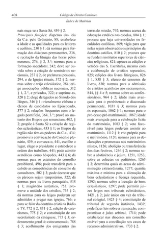 408
Índice de Matérias
Código de Direito Canónico
nais ouça-se a Santa Sé, 459 § 2.
Principais funções: dispensa das leis
da C.e. pelo Ordinário, 88; estabelece
a idade e as qualidades para os leitores
e acólitos, 230 § 1; dá normas para for-
mação dos diáconos permanentes, 236,
e recitação da liturgia das horas pelos
mesmos, 276, § 2, 3.º; normas para a
formação sacerdotal, 242; deve ser ou-
vida sobre a criação de seminários na-
cionais, 237 § 2, de prelaturas pessoais,
294, e de Igrejas rituais, 372 § 2; nor-
mas sobre o trajo eclesiástico, 284; eri-
ge associações públicas nacionais, 312
§ 1, 2.°, e privadas, 322; e suprime-as,
320 § 2; elege delegados ao Sínodo dos
Bispos, 346 § 1; trienalmente elabora o
elenco de candidatos ao Episcopado,
377 § 2; relações frequentes com o le-
gado pontifício, 364, 3.°; provê ao sus-
tento dos Bispos que renunciam, 402, §
2; propõe à Santa Sé a criação de regi-
ões eclesiásticas, 433 § 1; os Bispos da
região não têm os poderes da C.e., 434;
promove a convocação do Concílio ple-
nário, 439, e convoca-o, 441, escolhe o
lugar, elege o presidente e estabelece a
ordem dos trabalhos, 441; pode admitir
acatólicos como hóspedes, 443 § 6; dá
normas para os estatutos do conselho
presbiteral, 496; pode transferir para o
cabido as competências do conselho de
consultores, 502 § 3; pode decretar que
os párocos sejam temporários, 522; dá
normas para os livros paroquiais, 535
§ 1; magistério autêntico, 753; pro-
move a unidade dos cristãos, 755 § 2;
dá normas para os leigos poderem ser
admitidos a pregar nas igrejas, 766; e
para se falar da doutrina cristã na Rádio
e TV, 772 § 2, 831 § 2; edição de cate-
cismos, 775 § 2; e constituição de um
secretariado da catequese, 775 § 3; or-
denamento geral do catecumenado, 788
§ 3; acolhimento dos emigrantes das
terras de missão, 792; normas acerca da
educação católica nas escolas, 804 § 1;
procura que haja universidades ou fa-
culdades católicas, 809; vigia para que
nelas sejam observados os princípios da
doutrina católica, 810 § 2; procura que
se fundem institutos superiores de ciên-
cias religiosas, 821; aprova as edições e
versões das S. Escrituras, mesmo com
a colaboração de cristãos separados,
825; edições dos livros litúrgicos, 826
§ 1, 838 § 3; elenco de censores de
livros, 830; normas para a admissão
de cristãos acatólicos aos sacramentos,
844, §§ 4 e 5; normas sobre os confes-
sionários, 964 § 2; idade mais avan-
çada para o presbiterado e diaconado
permanente, 1031 § 3; normas para
os esponsais, 1062 § 1; normas para o
pro-cesso pré-matrimonial, 1067; idade
mais avançada para a celebração lícita
do matrimónio, 1083 § 2; voto favo-
rável para leigos poderem assistir ao
matrimónio, 1112 § 1; rito próprio para
o matrimónio, 1120; normas para as de-
clarações e promessas nos matrimónios
mistos, 1126; abolição ou transferência
dos dias festivos, 1246 § 2; normas so-
bre a abstinência e jejum, 1251, 1253;
sobre as colectas ou peditórios, 1265
§ 2; determina quais os actos de admi-
nistração extraordinária, 1277; quantia
máxima e mínima para a alienação de
bens eclesiásticos e licença requerida,
1292; normas sobre a locação de bens
eclesiásticos, 1297; pode permitir juí-
zes leigos nos tribunais eclesiásticos,
1421, § 2; juiz único em vez do tribu-
nal colegial, 1425 § 4; constituição de
tribunal de segunda instância, 1439;
pode fazer leis sobre a transacção, com-
promisso e juízo arbitral, 1714; pode
estabelecer nas dioceses um conselho
estável para a conciliação nos casos de
recursos administrativos, 1733 § 2.
 