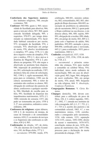 409Código de Direito Canónico
Índice de Matérias
Conferência dos Superiores maiores:
dos institutos religiosos, 708; erecção
e estatutos, 709.
Confessor: 965-986; quem é, 965; neces-
sidade de faculdade para absolver, 966;
quem a tem por ofício, 967, 968; quem
concede faculdade delegada, 969, e
requisitos, 970-971; por tempo deter-
minado ou indeterminado, 972; facul-
dade habitual conceda-se por escrito,
973; revogação da faculdade, 974, e
cessação, 975; absolvição em perigo
de morte, 976; absolve invalidamente
o cúmplice, 977, pena, 1378, § 1; não
deve inquirir o nome do cúmplice, 979;
juiz e médico, 978 § 1; deve ater-se à
doutrina do Magistério, 978 § 2; pru-
dência no perguntar, 979; não negue a
absolvição ao penitente bem disposto,
980; imposição de penitências saluta-
res, 981; solicitação na confissão, 1387;
denúncia falsa do crime de solicitação,
982, 1390 § 1; sigilo sacramental, 983,
pena para os violadores, 1388; uso da
ciência sacramental, 984; o reitor do
seminário não confesse os alunos, 985;
obrigação de confessar dos pastores de
almas, confessores e qualquer sacerdo-
te, 986; liberdade de escolha para os
fiéis, 991; faculdade de dispensar dos
impedimentos matrimoniais, 1079, § 3,
1080; remissão de censuras 1357; não
pode ser testemunha em juízo, 1550 §
2, 2°; nos seminários, ordinário e extra-
ordinário, 240.
Confessores de religiosos: sejam idóneos,
630 § 2; de mosteiros de monjas, de
casas de formação e de comunidades
maiores, 630 § 3; os mestres de noviços
e os Superiores não confessem os súb-
ditos, 630 § 4, 985.
Confirmação: da eleição, 147; do eleito,
179; dos decretos do Concílio Ecumé-
nico, 341; do Bispo eleito, 377 § 1.
— sacramento: 879-896; noção, 879;
celebração, 880-881, ministro ordiná-
rio, 882; extraordinário, 882, 883, obri-
gação do Bispo diocesano, 884-885; as-
sociação de presbíteros na administra-
ção do sacramento, 884 § 2; quem pode
o Bispo confirmar na sua diocese, e em
diocese alheia, 886, 888; sujeito, 889-
891; obrigação de a receber, 890; idade,
891; em perigo de morte, 883, 889 § 2;
junta com o baptismo de adulto, 866;
padrinhos, 892-893; anotação e prova,
894-896; certificado para o noviciado,
645 § 1; para a ordenação, 1033; para o
matrimónio, 1065 § 1.
Confissão: extrajudicial, 1537, 1538.
— judicial, 1535, 1536, 1538; do deli-
to, 1728, § 2.
— sacramental: e primeira comu-
nhão das crianças, 914; para receber
a comunhão ou celebrar Missa, 916;
individual, único modo ordinário de
reconciliação, 960; em caso de absol-
vição geral, 963; lugar, 964; obrigação
de ouvir confissões, 986; em perigo
de morte, 976; anual, 989; frequente
na vida religiosa, 664. V. Absolvição,
Confessor, Penitência.
Congregações Romanas: V. Cúria Ro-
mana.
Cônjuges: domicílio, 104; devem con-
tribuir para a edificação do povo de
Deus, 226, § 1; ordens sagradas, 1041,
3.°, 1042, 1.°; entrada nos institutos de
vida consagrada, 643, § 1, 2.°, 721, § 1,
3.°, 735 § 2; auxílio dos pastores e da
comunidade eclesial, 1063, 4.°, e nos
matrimónios mistos, 1128; corrobo-
rados e consagrados pelo sacramento,
1134; vida comum, 1151; separação
1152-1155, causas, 1692-1696; direito
de acusar o matrimónio, 1674-1675;
conciliação, múnus do juiz, 1676; dis-
pensa do matrimónio rato, 1697-1706;
processo para a declaração da morte
presumida do cônjuge, 1707.
 