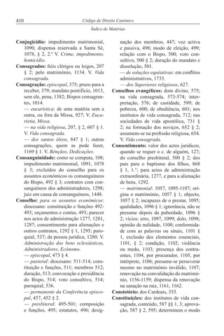 410
Índice de Matérias
Código de Direito Canónico
Conjugicídio: impedimento matrimonial,
1090, dispensa reservada a Santa Sé,
1078, § 2, 2.º V. Crime, impedimento,
homicídio.
Consagrados: fiéis clérigos ou leigos, 207
§ 2; pelo matrimónio, 1134. V. Vida
consagrada.
Consagração: episcopal, 375; prazo para a
receber, 379; mandato pontifício, 1013,
sem ele, pena, 1382; Bispos consagran-
tes, 1014.
— eucarística: de uma matéria sem a
outra, ou fora da Missa, 927; V. Euca-
ristia, Missa.
— na vida religiosa, 207, § 2, 607 § 1.
V. Vida consagrada.
— dos santos óleos, 847 § 1; outras
consagrações, quem as pode fazer,
1169 § 1. V. Bênçãos, Dedicações.
Consanguinidade: como se computa, 108;
impedimento matrimonial, 1091, 1078
§ 3; excluídos do conselho para os
assuntos económicos os consanguíneos
do Bispo, 492 § 3; contratos com con-
sanguíneos dos administradores, 1298;
juiz em causa de consanguíneos, 1448.
Conselho: para os assuntos económicos:
diocesano: constituição e funções 492-
493; orçamentos e contas, 493; parecer
nos actos de administração 1277, 1281,
1287; consentimento para alienações e
outros contratos, 1292 § 1, 1295; paro-
quial, 537; da pessoa jurídica, 1280. V.
Administração dos bens eclesiásticos,
Administradores, Ecónomo.
— episcopal, 473 § 4.
— pastoral: diocesano: 511-514; cons-
tituição e funções, 511; membros 512;
duração, 513; convocação e presidência
do Bispo, 514; voto consultivo, 514;
paroquial, 536.
— permanente da Conferência episco-
pal, 457, 452 § 2.
— presbiteral: 495-501; composição
e funções, 495; estatutos, 496; desig-
nação dos membros, 447; voz activa
e passiva, 498; modo de eleição, 499;
relação com o Bispo, 500; voto con-
sultivo, 500 § 2; duração do mandato e
dissolução, 501.
— de soluções equitativas: em conflitos
administrativos, 1733.
— dos Superiores religiosos, 627.
Conselhos evangélicos: dom divino, 575;
na vida consagrada, 573-574; inter-
pretação, 576; de castidade, 599; de
pobreza, 600; de obediência, 601; nos
institutos de vida consagrada, 712; nas
sociedades de vida apostólica, 731 §
2; na formação dos noviços, 652 § 2;
assumem-se na profissão religiosa, 654.
V. Vida consagrada.
Consentimento: valor dos actos jurídicos,
quando se requer o c. de alguém, 127;
do conselho presbiteral, 500 § 2; dos
pais para o baptismo dos filhos, 868
§ 1, 1.°; para actos de administração
extraordinária, 1277, e para a alienação
de bens, 1292.
— matrimonial: 1057, 1095-1107; ori-
gina o matrimónio, 1057 § 1; objecto,
1057 § 2; incapazes de o prestar, 1095;
qualidades, 1096 § 1; ignorância, não se
presume depois da puberdade, 1096 §
2; vícios: erro, 1097, 1099; dolo, 1098;
opinião de nulidade, 1100; conformida-
de com as palavras ou sinais, 1101 §
1, exclusão dos elementos essenciais,
1101, § 2; condição, 1102; violência
ou medo, 1103; presença dos contra-
entes, 1104, por procurador, 1105, por
intérprete, 1106; presume-se perseverar
mesmo no matrimónio inválido, 1107;
renovação na convalidação do matrimó-
nio, 1156-1159; dispensa da renovação
na sanação na raiz, 1161, 1162.
Consistório: dos Cardeais, 353.
Constituições: dos institutos de vida con-
sagrada, conteúdo, 587 §§ 1, 3; aprova-
ção, 587 § 2, 595; determinem o modo
 