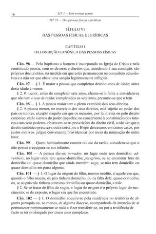 16 LIV. I — Das normas gerais
TÍTULO VI
DAS PESSOAS FÍSICAS E JURÍDICAS
CAPÍTULO I
DA CONDIÇÃO CANÓNICA DAS PESSOAS FÍSICAS
Cân. 96 — Pelo baptismo o homem é incorporado na Igreja de Cristo e nela
constituído pessoa, com os deveres e direitos que, atendendo à sua condição, são
próprios dos cristãos, na medida em que estes permanecem na comunhão eclesiás-
tica e a não ser que obste uma sanção legitimamente infligida.
Cân. 97 — § 1. É maior a pessoa que completou dezoito anos de idade; antes
desta idade é menor.
§ 2. 0 menor, antes de completar sete anos, chama-se infante e considera-se
que não tem o uso da razão; completados os sete anos, presume-se que o tem.
Cân. 98 — § 1. A pessoa maior tem o pleno exercício dos seus direitos.
§ 2. A pessoa menor, no exercício dos seus direitos, está sujeita ao poder dos
pais ou tutores, excepto naquilo em que os menores, por lei divina ou pelo direito
canónico, estão isentos do poder daqueles; no concernente à constituição dos tuto-
res e aos seus poderes, observem-se as prescrições do direito civil, a não ser que o
direito canónico prescreva outra coisa, ou o Bispo diocesano, em certos casos, por
justos motivos, julgue conveniente providenciar por meio da nomeação de outro
tutor.
Cân. 99 — Quem habitualmente carecer do uso da razão, considera-se que o
não possui e equipara-se aos infantes.
Cân. 100 — A pessoa diz-se: morador, no lugar onde tem domicílio; ad-
ventício, no lugar onde tem quase-domicílio; peregrino, se se encontrar fora do
domicílio ou quase-domicílio que ainda mantém; vago, se não tem domicílio ou
quase-domicílio em parte alguma.
Cân. 101 — § 1. O lugar da origem do filho, mesmo neófito, é aquele em que,
quando o filho nasceu, os pais tinham domicílio, ou na falta dele, quase-domicílio;
ou, se os pais não tinham o mesmo domicílio ou quase-domicílio, a mãe.
§ 2. Se se tratar de filho de vagos, o lugar de origem é o próprio lugar do nas-
cimento; se de exposto, o lugar em que foi encontrado.
Cân. 102 — § 1. O domicílio adquire-se pela residência no território de al-
guma paróquia ou, ao menos, de alguma diocese, acompanhada da intenção de aí
permanecer perpetuamente se nada o fizer transferir-se, ou por a residência de
facto se ter prolongado por cinco anos completos.
TIT. VI — Das pessoas físicas e jurídicas
 