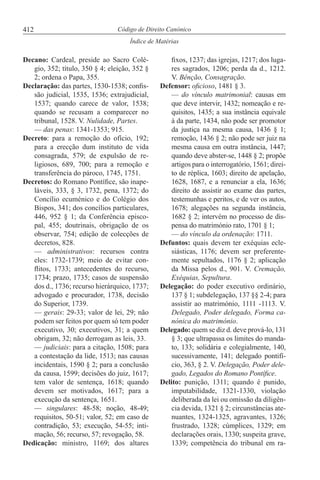 412
Índice de Matérias
Código de Direito Canónico
Decano: Cardeal, preside ao Sacro Colé-
gio, 352; título, 350 § 4; eleição, 352 §
2; ordena o Papa, 355.
Declaração: das partes, 1530-1538; confis-
são judicial, 1535, 1536; extrajudicial,
1537; quando carece de valor, 1538;
quando se recusam a comparecer no
tribunal, 1528. V. Nulidade, Partes.
— das penas: 1341-1353; 915.
Decreto: para a remoção do ofício, 192;
para a erecção dum instituto de vida
consagrada, 579; de expulsão de re-
ligiosos, 689, 700; para a remoção e
transferência do pároco, 1745, 1751.
Decretos: do Romano Pontífice, são inape-
láveis, 333, § 3, 1732, pena, 1372; do
Concílio ecuménico e do Colégio dos
Bispos, 341; dos concílios particulares,
446, 952 § 1; da Conferência episco-
pal, 455; doutrinais, obrigação de os
observar, 754; edição de colecções de
decretos, 828.
— administrativos: recursos contra
eles: 1732-1739; meio de evitar con-
flitos, 1733; antecedentes do recurso,
1734; prazo, 1735; casos de suspensão
dos d., 1736; recurso hierárquico, 1737;
advogado e procurador, 1738, decisão
do Superior, 1739.
— gerais: 29-33; valor de lei, 29; não
podem ser feitos por quem só tem poder
executivo, 30; executivos, 31; a quem
obrigam, 32; não derrogam as leis, 33.
— judiciais: para a citação, 1508; para
a contestação da lide, 1513; nas causas
incidentais, 1590 § 2; para a conclusão
da causa, 1599; decisões do juiz, 1617;
tem valor de sentença, 1618; quando
devem ser motivados, 1617; para a
execução da sentença, 1651.
— singulares: 48-58; noção, 48-49;
requisitos, 50-51; valor, 52; em caso de
contradição, 53; execução, 54-55; inti-
mação, 56; recurso, 57; revogação, 58.
Dedicação: ministro, 1169; dos altares
fixos, 1237; das igrejas, 1217; dos luga-
res sagrados, 1206; perda da d., 1212.
V. Bênção, Consagração.
Defensor: oficioso, 1481 § 3.
— do vínculo matrimonial: causas em
que deve intervir, 1432; nomeação e re-
quisitos, 1435; a sua instância equivale
à da parte, 1434, não pode ser promotor
da justiça na mesma causa, 1436 § 1;
remoção, 1436 § 2; não pode ser juiz na
mesma causa em outra instância, 1447;
quando deve abster-se, 1448 § 2; propõe
artigos para o interrogatório, 1561; direi-
to de réplica, 1603; direito de apelação,
1628, 1687, e a renunciar a ela, 1636;
direito de assistir ao exame das partes,
testemunhas e peritos, e de ver os autos,
1678; alegações na segunda instância,
1682 § 2; intervém no processo de dis-
pensa do matrimónio rato, 1701 § 1;
— do vínculo da ordenação: 1711.
Defuntos: quais devem ter exéquias ecle-
siásticas, 1176; devem ser preferente-
mente sepultados, 1176 § 2; aplicação
da Missa pelos d., 901. V. Cremação,
Exéquias, Sepultura.
Delegação: do poder executivo ordinário,
137 § 1; subdelegação, 137 §§ 2-4; para
assistir ao matrimónio, 1111 -1113. V.
Delegado, Poder delegado, Forma ca-
nónica do matrimónio.
Delegado: quem se diz d. deve prová-lo, 131
§ 3; que ultrapassa os limites do manda-
to, 133; solidária e colegialmente, 140,
sucessivamente, 141; delegado pontifí-
cio, 363, § 2. V. Delegação, Poder dele-
gado, Legados do Romano Pontífice.
Delito: punição, 1311; quando é punido,
imputabilidade, 1321-1330, violação
deliberada da lei ou omissão da diligên-
cia devida, 1321 § 2; circunstâncias ate-
nuantes, 1324-1325, agravantes, 1326;
frustrado, 1328; cúmplices, 1329; em
declarações orais, 1330; suspeita grave,
1339; competência do tribunal em ra-
 