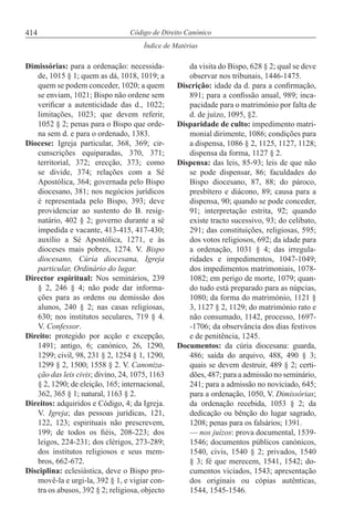 414
Índice de Matérias
Código de Direito Canónico
Dimissórias: para a ordenação: necessida-
de, 1015 § 1; quem as dá, 1018, 1019; a
quem se podem conceder, 1020; a quem
se enviam, 1021; Bispo não ordene sem
verificar a autenticidade das d., 1022;
limitações, 1023; que devem referir,
1052 § 2; penas para o Bispo que orde-
na sem d. e para o ordenado, 1383.
Diocese: Igreja particular, 368, 369; cir-
cunscrições equiparadas, 370, 371;
territorial, 372; erecção, 373; como
se divide, 374; relações com a Sé
Apostólica, 364; governada pelo Bispo
diocesano, 381; nos negócios jurídicos
é representada pelo Bispo, 393; deve
providenciar ao sustento do B. resig-
natário, 402 § 2; governo durante a sé
impedida e vacante, 413-415, 417-430;
auxílio a Sé Apostólica, 1271, e às
dioceses mais pobres, 1274. V. Bispo
diocesano, Cúria diocesana, Igreja
particular, Ordinário do lugar.
Director espiritual: Nos seminários, 239
§ 2, 246 § 4; não pode dar informa-
ções para as ordens ou demissão dos
alunos, 240 § 2; nas casas religiosas,
630; nos institutos seculares, 719 § 4.
V. Confessor.
Direito: protegido por acção e excepção,
1491; antigo, 6; canónico, 26, 1290,
1299; civil, 98, 231 § 2, 1254 § 1, 1290,
1299 § 2, 1500; 1558 § 2. V. Canoniza-
ção das leis civis; divino, 24, 1075, 1163
§ 2, 1290; de eleição, 165; internacional,
362, 365 § 1; natural, 1163 § 2.
Direitos: adquiridos e Código, 4; da Igreja.
V. Igreja; das pessoas jurídicas, 121,
122, 123; espirituais não prescrevem,
199; de todos os fiéis, 208-223; dos
leigos, 224-231; dos clérigos, 273-289;
dos institutos religiosos e seus mem-
bros, 662-672.
Disciplina: eclesiástica, deve o Bispo pro-
movê-la e urgi-la, 392 § 1, e vigiar con-
tra os abusos, 392 § 2; religiosa, objecto
da visita do Bispo, 628 § 2; qual se deve
observar nos tribunais, 1446-1475.
Discrição: idade da d. para a confirmação,
891; para a confissão anual, 989; inca-
pacidade para o matrimónio por falta de
d. de juízo, 1095, §2.
Disparidade de culto: impedimento matri-
monial dirimente, 1086; condições para
a dispensa, 1086 § 2, 1125, 1127, 1128;
dispensa da forma, 1127 § 2.
Dispensa: das leis, 85-93; leis de que não
se pode dispensar, 86; faculdades do
Bispo diocesano, 87, 88; do pároco,
presbítero e diácono, 89; causa para a
dispensa, 90; quando se pode conceder,
91; interpretação estrita, 92; quando
existe tracto sucessivo, 93; do celibato,
291; das constituições, religiosas, 595;
dos votos religiosos, 692; da idade para
a ordenação, 1031 § 4; das irregula-
ridades e impedimentos, 1047-1049;
dos impedimentos matrimoniais, 1078-
1082; em perigo de morte, 1079; quan-
do tudo está preparado para as núpcias,
1080; da forma do matrimónio, 1121 §
3, 1127 § 2, 1129; do matrimónio rato e
não consumado, 1142, processo, 1697-
-1706; da observância dos dias festivos
e de penitência, 1245.
Documentos: da cúria diocesana: guarda,
486; saída do arquivo, 488, 490 § 3;
quais se devem destruir, 489 § 2; certi-
dões, 487; para a admissão no seminário,
241; para a admissão no noviciado, 645;
para a ordenação, 1050, V. Dimissórias;
da ordenação recebida, 1053 § 2; da
dedicação ou bênção do lugar sagrado,
1208; penas para os falsários; 1391.
— nos juízos: prova documental, 1539-
1546; documentos públicos canónicos,
1540, civis, 1540 § 2; privados, 1540
§ 3; fé que merecem, 1541, 1542; do-
cumentos viciados, 1543; apresentação
dos originais ou cópias autênticas,
1544, 1545-1546.
 