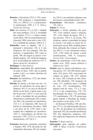 415Código de Direito Canónico
Índice de Matérias
Doentes: e Eucaristia, 919 § 3, 921; sacer-
dote, 930; psíquicos e irregularidade,
1041, § 1, 1044 § 2, 2.º, e consentimen-
to matrimonial, 1095, § 3. V. Viático,
Unção dos Doentes.
Dolo: nos rescritos, 67 § 2, 69; e validade
dos actos jurídicos, 125 § 2; invalidade
das votações, 172 § 1, 1; anula a renún-
cia do ofício, 188; no consentimento ma-
trimonial, 1098; torna nulo o voto, 1191,
§ 3; e nulidade da sentença, 1645 § 2, 3.
Domicílio: como se adquire, 102 § 1,
paroquial e diocesano, 102, § 3; dos
religiosos, 103, dos cônjuges, 104, dos
menores, e equiparados, 105; como se
perde, 106; dá origem ao pároco e Or-
dinário próprio, 107; efeito da mudança
de d. na faculdade de confessar, 975. V.
Quase-domicílio, Residência.
Domingos: V. Dias festivos.
Donativos: capacidade dos administrado-
res para os fazer, 1285; não os podem
aceitar o juiz e os outros ministros do
tribunal, 1456.
Dotação: dos benefícios, 1272; das funda-
ções pias, 1305.
Dúvida: de direito e de facto nas leis, 14;
acerca da suficiência da causa para a
dispensa, 90 § 2; no caso de dúvida de
direito ou de facto, a Igreja supre o po-
der de governo, 144 § 1, e nos casos de
d. sobre a faculdade de um presbítero
administrar a confirmação, 883, confes-
sar, 966, e de assistente ao matrimónio,
1111 § 1; no baptismo, 869, favor do
direito no matrimónio duvidoso, 1060
e em favor da fé, 1150; sobre a ido-
neidade dos candidatos ao sacerdócio,
1052 3; concordância da dúvida nos
processos, 1507, 1513 § 2, e nas causas
matrimoniais, 1677 §§ 2, 3.
Ecónomo: diocesano, nomeação, requisitos
e funções, 494, 1278; não pode ser Ad-
ministrador diocesano, 423; do seminá-
rio, 239 § 1; nos institutos religiosos, nas
províncias e comunidades locais, 636.
Ecumenismo: Movimento ecuménico,
755, 364, 6.
Edição: V. Livros.
Educação: e direito primário dos pais,
793, 1136; católica, moral e religiosa,
793, 1136; direito da Igreja, 794 § 1,
dos pastores, 794 § 2; na escola, 796;
religiosa, sujeita à autoridade da Igreja
na escola e em todos os meios de co-
municação social, 804; condição para a
lícita admissão das crianças ao baptis-
mo, 868 § 1, 2; nos casamentos mistos,
1125, 1128; delito de educar a prole
acatolicamente, 1366. V. Catequese,
Escola, Pais, Universidades.
Efeitos: do matrimónio 1134-1140, mera-
mente civis, 1059; causas relativas a
efeitos civis, 1672.
Eleição: para os ofícios eclesiásticos, nor-
mas gerais, 147, 164-180; direito suple-
tório, 164; prazo, 165; convocação do
colégio ou grupo, 166, 167; número
de votos, 168; exclusão de não eleito-
res, 169; liberdade, 170; incapazes de
votar; 171; condições para a validade
do voto, 172; escrutinadores, 173;
número total de votos, 173 § 3; acta,
173 § 3; por compromisso, 174, 175;
proclamação do eleito, 176; aceitação,
177; confirmação, 178, 179; penas para
quem impede a liberdade da eleição,
dos eleitores ou do eleito, 1375.
— do Romano Pontífice, 349; dos Bis-
pos, 377 § 1; doAdministrador diocesa-
no, 421; do presidente da Conferência
episcopal, 452; do conselho presbiteral,
497; dos Superiores religiosos, 623,
625; papel dos Superiores nas eleições,
626.
Emérito: V. Bispo emérito.
Episcopado: grau supremo da ordem,
1009. V. Bispo, Concílio, Conferência
episcopal.
 