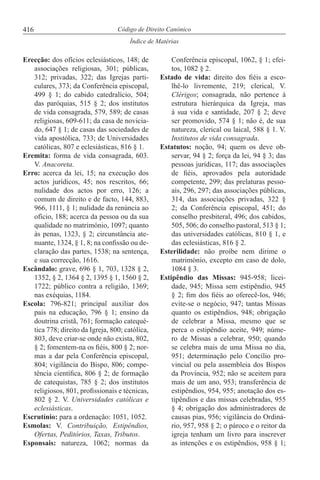 416
Índice de Matérias
Código de Direito Canónico
Erecção: dos ofícios eclesiásticos, 148; de
associações religiosas, 301; públicas,
312; privadas, 322; das Igrejas parti-
culares, 373; da Conferência episcopal,
499 § 1; do cabido catedralício, 504;
das paróquias, 515 § 2; dos institutos
de vida consagrada, 579, 589; de casas
religiosas, 609-611; da casa de novicia-
do, 647 § 1; de casas das sociedades de
vida apostólica, 733; de Universidades
católicas, 807 e eclesiásticas, 816 § 1.
Eremita: forma de vida consagrada, 603.
V. Anacoreta.
Erro: acerca da lei, 15; na execução dos
actos jurídicos, 45; nos rescritos, 66;
nulidade dos actos por erro, 126; a
comum de direito e de facto, 144, 883,
966, 1111, § 1; nulidade da renúncia ao
ofício, 188; acerca da pessoa ou da sua
qualidade no matrimónio, 1097; quanto
às penas, 1323, § 2; circunstância ate-
nuante, 1324, § 1, 8; na confissão ou de-
claração das partes, 1538; na sentença,
e sua correcção, 1616.
Escândalo: grave, 696 § 1, 703, 1328 § 2,
1352, § 2, 1364 § 2, 1395 § 1, 1560 § 2,
1722; público contra a religião, 1369;
nas exéquias, 1184.
Escola: 796-821; principal auxiliar dos
pais na educação, 796 § 1; ensino da
doutrina cristã, 761; formação catequé-
tica 778; direito da Igreja, 800; católica,
803, deve criar-se onde não exista, 802,
§ 2; fomentem-na os fiéis, 800 § 2; nor-
mas a dar pela Conferência episcopal,
804; vigilância do Bispo, 806; compe-
tência científica, 806 § 2; de formação
de catequistas, 785 § 2; dos institutos
religiosos, 801, profissionais e técnicas,
802 § 2. V. Universidades católicas e
eclesiásticas.
Escrutínio: para a ordenação: 1051, 1052.
Esmolas: V. Contribuição, Estipêndios,
Ofertas, Peditórios, Taxas, Tributos.
Esponsais: natureza, 1062; normas da
Conferência episcopal, 1062, § 1; efei-
tos, 1082 § 2.
Estado de vida: direito dos fiéis a esco-
lhê-lo livremente, 219; clerical, V.
Clérigos; consagrada, não pertence à
estrutura hierárquica da Igreja, mas
à sua vida e santidade, 207 § 2; deve
ser promovido, 574 § 1; não é, de sua
natureza, clerical ou laical, 588 § 1. V.
Institutos de vida consagrada.
Estatutos: noção