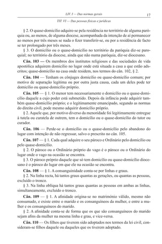 17LIV. I — Das normas gerais
§ 2. O quase-domicílio adquire-se pela residência no território de alguma paró-
quia ou, ao menos, de alguma diocese, acompanhada da intenção de aí permanecer
ao menos por três meses se nada o fizer transferir-se, ou por a residência de facto
se ter prolongado por três meses.
§ 3. O domicílio ou o quase-domicílio no território da paróquia diz-se paro-
quial; no território da diocese, ainda que não numa paróquia, diz-se diocesano.
Cân. 103 — Os membros dos institutos religiosos e das sociedades de vida
apostólica adquirem domicílio no lugar onde está situada a casa a que estão ads-
critos; quase-domicílio na casa onde residem, nos termos do cân. 102, § 2.
Cân. 104 — Tenham os cônjuges domicílio ou quase-domicílio comum; por
motivo de separação legítima ou por outra justa causa, cada um deles pode ter
domicílio ou quase-domicílio próprio.
Cân. 105 — § 1. O menor tem necessariamente o domicílio ou o quase-domi-
cílio daquele a cujo poder está submetido. Depois da infância pode adquirir tam-
bém quase-domicílio próprio; e o legitimamente emancipado, segundo as normas
do direito civil, pode mesmo adquirir domicílio próprio.
§ 2. Aquele que, por motivo diverso da menoridade foi legitimamente entregue
à tutela ou curatela de outrem, tem o domicílio ou o quase-domicílio do tutor ou
curador.
Cân. 106 — Perde-se o domicílio ou o quase-domicílio pelo abandono do
lugar com intenção de não regressar, salvo o prescrito no cân. 105.
Cân. 107 — § 1. Cada qual adquire o seu pároco e Ordinário pelo domicílio ou
pelo quase-domicílio.
§ 2. O pároco ou o Ordinário próprio do vago é o pároco ou o Ordinário do
lugar onde o vago na ocasião se encontra.
§ 3. O pároco próprio daquele que só tem domicílio ou quase-domicílio dioce-
sano é o pároco do lugar em que ele na ocasião se encontra.
Cân. 108 — § 1. A consanguinidade conta-se por linhas e graus.
§ 2. Na linha recta, há tantos graus quantas as gerações, ou quantas as pessoas,
excluído o tronco.
§ 3. Na linha oblíqua há tantos graus quantas as pessoas em ambas as linhas,
simultaneamente, excluído o tronco.
Cân. 109 — § 1. A afinidade origina-se no matrimónio válido, mesmo não
consumado, e existe entre o marido e os consanguíneos da mulher, e entre a mu-
lher e os consanguíneos do marido.
§ 2. A afinidade conta-se de forma que os que são consanguíneos do marido
sejam afins da mulher na mesma linha e grau, e vice-versa.
Cân. 110 — Os filhos que tiverem sido adoptados nos termos da lei civil, con-
sideram-se filhos daquele ou daqueles que os tiverem adoptado.
TIT. VI — Das pessoas físicas e jurídicas
 
