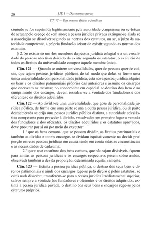 20 LIV. I — Das normas gerais
contudo se for suprimida legitimamente pela autoridade competente ou se deixar
de actuar pelo espaço de cem anos; a pessoa jurídica privada extingue-se ainda se
a associação se dissolver segundo as normas dos estatutos, ou se, a juízo da au-
toridade competente, a própria fundação deixar de existir segundo as normas dos
estatutos.
§ 2. Se existir só um dos membros da pessoa jurídica colegial e a universali-
dade de pessoas não tiver deixado de existir segundo os estatutos, o exercício de
todos os direitos da universalidade compete àquele membro único.
Cân. 121 — Quando se unirem universalidades, quer de pessoas quer de coi-
sas, que sejam pessoas jurídicas públicas, de tal modo que delas se forme uma
única universalidade com personalidade jurídica, esta nova pessoa jurídica adquire
os bens e os direitos patrimoniais próprios das anteriores e assume os encargos
que oneravam as mesmas; no concernente em especial ao destino dos bens e ao
cumprimento dos encargos, devem ressalvar-se a vontade dos fundadores e dos
oferentes e os direitos adquiridos
Cân. 122 — Ao dividir-se uma universalidade, que goze de personalidade ju-
rídica pública, de forma que uma parte se una a outra pessoa jurídica, ou da parte
desmembrada se erija uma pessoa jurídica pública distinta, a autoridade eclesiás-
tica competente para proceder à divisão, ressalvados em primeiro lugar a vontade
dos fundadores e dos oferentes, os direitos adquiridos e os estatutos aprovados,
deve procurar por si ou por meio do executor:
1.° que os bens comuns, que se possam dividir, os direitos patrimoniais e
também as dívidas e outros encargos se dividam equitativamente na devida pro-
porção entre as pessoas jurídicas em causa, tendo em conta todas as circunstâncias
e as necessidades de cada uma;
2.° que o uso e usufruto dos bens comuns, que não sejam divisíveis, fiquem
para ambas as pessoas jurídicas e os encargos respectivos pesem sobre ambas,
observada também a devida proporção, determinada equitativamente.
Cân. 123 — Extinta a pessoa jurídica pública, o destino dos seus bens e di-
reitos patrimoniais e ainda dos encargos rege-se pelo direito e pelos estatutos; se
estes nada disserem, transferem-se para a pessoa jurídica imediatamente superior,
salvos sempre a vontade dos fundadores e oferentes e os direitos adquiridos; ex-
tinta a pessoa jurídica privada, o destino dos seus bens e encargos rege-se pelos
estatutos próprios.
TIT. VI — Das pessoas físicas e jurídicas
 