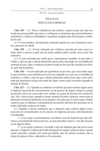 21LIV. I — Das normas gerais
TÍTULO VII
DOS ACTOS JURÍDICOS
Cân. 124 — § 1. Para a validade do acto jurídico, requer-se que este seja rea-
lizado por pessoa hábil, que nele se verifiquem os elementos que essencialmente o
constituem, e ainda as solenidades e requisitos exigidos pelo direito para a valida-
de do acto.
§ 2. O acto jurídico, devidamente realizado quanto aos seus elementos exter-
nos, presume-se válido.
Cân. 125 — § 1. O acto realizado por violência exercida por uma causa ex-
terna sobre a pessoa à qual esta de modo nenhum pode resistir, tem-se por não
realizado.
§ 2. O acto realizado por medo grave, injustamente incutido, ou por dolo, é
válido, a não ser que o direito determine outra coisa; mas pode ser rescindido por
sentença do juiz, quer a instância da parte lesada ou dos que lhe sucedem no direi-
to, quer oficiosamente.
Cân. 126 — O acto realizado por ignorância ou por erro, que verse sobre aqui-
lo que constitui a sua substância ou recai em condição sine qua non, é inválido; de
contrário, é válido, a não ser que o direito determine outra coisa; mas o acto reali-
zado por ignorância ou por erro pode dar lugar a uma acção rescisória segundo as
normas do direito.
Cân. 127 — § l . Quando se estabelece no direito que para realizar alguns actos
o Superior necessita do consentimento ou do parecer de algum colégio ou grupo
de pessoas, deve ser convocado esse colégio ou grupo de pessoas nos termos do
cân. 166, a não ser que, quando se tratar somente de pedir o parecer, outra coisa se
determine no direito particular ou no próprio; mas para que os actos sejam válidos
requer-se que se obtenha o consentimento da maioria absoluta dos presentes ou se
tenha solicitado o parecer de todos.
§ 2. Quando o direito estabelece que o Superior, para realizar alguns actos,
necessita do consentimento ou do parecer de algumas pessoas, individualmente
consideradas:
1.° se se exigir o consentimento, é inválido o acto do Superior que não soli-
citou o consentimento dessas pessoas, ou que procedeu contra o voto das mesmas
ou de alguma delas;
2.° se se exigir o parecer, é inválido o acto do Superior que não ouviu essas
pessoas; o Superior, embora não tenha obrigação de seguir o parecer delas, mesmo
sendo concorde, contudo sem razão prevalente, que ele mesmo avaliará, não se
afaste do parecer delas, sobretudo se foi concorde.
TIT. VII — Dos actos jurídicos
 
