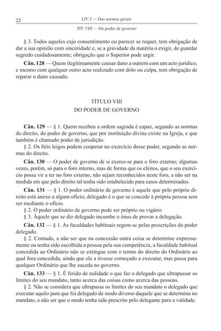 22 LIV. I — Das normas gerais
§ 3. Todos aqueles cujo consentimento ou parecer se requer, tem obrigação de
dar a sua opinião com sinceridade e, se a gravidade da matéria o exigir, de guardar
segredo cuidadosamente; obrigação que o Superior pode urgir.
Cân. 128 — Quem ilegitimamente causar dano a outrem com um acto jurídico,
e mesmo com qualquer outro acto realizado com dolo ou culpa, tem obrigação de
reparar o dano causado.
TÍTULO VIII
DO PODER DE GOVERNO
Cân. 129 — § 1. Quem recebeu a ordem sagrada é capaz, segundo as normas
do direito, do poder de governo, que por instituição divina existe na Igreja, e que
também é chamado poder de jurisdição.
§ 2. Os fiéis leigos podem cooperar no exercício desse poder, segundo as nor-
mas do direito.
Cân. 130 — O poder de governo de si exerce-se para o foro externo; algumas
vezes, porém, só para o foro interno, mas de forma que os efeitos, que o seu exercí-
cio possa vir a ter no foro externo, não sejam reconhecidos neste foro, a não ser na
medida em que pelo direito tal tenha sido estabelecido para casos determinados.
Cân. 131 — § 1. O poder ordinário de governo é aquele que pelo próprio di-
reito está anexo a algum ofício; delegado é o que se concede à própria pessoa sem
ser mediante o ofício.
§ 2. O poder ordinário de governo pode ser próprio ou vigário
§ 3. Àquele que se diz delegado incumbe o ónus de provar a delegação.
Cân. 132 — § 1. As faculdades habituais regem-se pelas prescrições do poder
delegado.
§ 2. Contudo, a não ser que na concessão outra coisa se determine expressa-
mente ou tenha sido escolhida a pessoa pela sua competência, a faculdade habitual
concedida ao Ordinário não se extingue com o termo do direito do Ordinário ao
qual fora concedida, ainda que ele a tivesse começado a executar, mas passa para
qualquer Ordinário que lhe suceda no governo.
Cân. 133 — § 1. É ferido de nulidade o que faz o delegado que ultrapassar os
limites do seu mandato, tanto acerca das coisas como acerca das pessoas.
§ 2. Não se considera que ultrapassa os limites do seu mandato o delegado que
executar aquilo para que foi delegado de modo diverso daquele que se determina no
mandato, a não ser que o modo tenha sido prescrito pelo delegante para a validade.
TIT. VIII — Do poder de governo
 