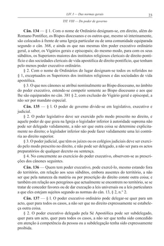 23LIV. I — Das normas gerais
Cân. 134 — § 1. Com o nome de Ordinário designam-se, em direito, além do
Romano Pontífice, os Bispos diocesanos e os outros que, mesmo só interinamente,
são colocados à frente de uma Igreja particular ou de uma comunidade equiparada
segundo o cân. 368, e ainda os que nas mesmas têm poder executivo ordinário
geral, a saber, os Vigários gerais e episcopais; do mesmo modo, para com os seus
súbditos, os Superiores maiores dos institutos religiosos clericais de direito ponti-
fício e das sociedades clericais de vida apostólica de direito pontifício, que tenham
pelo menos poder executivo ordinário.
§ 2. Com o nome de Ordinários do lugar designam-se todos os referidos no
§ 1, exceptuados os Superiores dos institutos religiosos e das sociedades de vida
apostólica.
§ 3. O que nos cânones se atribui nominalmente ao Bispo diocesano, no âmbito
do poder executivo, entende-se competir somente ao Bispo diocesano e aos que
lhe são equiparados no cân. 381 § 2, com exclusão do Vigário geral e episcopal, a
não ser por mandato especial.
Cân. 135 — § l. O poder de governo divide-se em legislativo, executivo e
judicial.
§ 2. O poder legislativo deve ser exercido pelo modo prescrito no direito, e
aquele poder de que goza na Igreja o legislador inferior à autoridade suprema não
pode ser delegado validamente, a não ser que outra coisa se determine explicita-
mente no direito; o legislador inferior não pode fazer validamente uma lei contrá-
ria ao direito superior.
§ 3. O poder judicial, que têm os juízes ou os colégios judiciais deve ser exerci-
do pelo modo prescrito no direito, e não pode ser delegado, a não ser para os actos
preparatórios de qualquer decreto ou sentença.
§ 4. No concernente ao exercício do poder executivo, observem-se as prescri-
ções dos cânones seguintes.
Cân. 136 — Quem tem poder executivo, pode exercê-lo, mesmo estando fora
do território, em relação aos seus súbditos, embora ausentes do território, a não
ser que pela natureza da matéria ou por prescrição do direito conste outra coisa; e
também em relação aos peregrinos que actualmente se encontrem no território, se se
tratar de conceder favores ou de dar execução a leis universais ou a leis particulares
a que eles estejam sujeitos segundo as normas do cân. 13, § 2, n.° 2.
Cân. 137 — § l. O poder executivo ordinário pode delegar-se quer para um
acto, quer para todos os casos, a não ser que no direito expressamente se estabele-
ça outra coisa.
§ 2. O poder executivo delegado pela Sé Apostólica pode ser subdelegado,
quer para um acto, quer para todos os casos, a não ser que tenha sido concedido
em atenção à competência da pessoa ou a subdelegação tenha sido expressamente
proibida.
TIT. VIII — Do poder de governo
 