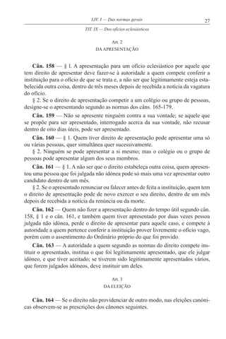 27LIV. I — Das normas gerais
Art. 2
DAAPRESENTAÇÃO
Cân. 158 — § l. A apresentação para um ofício eclesiástico por aquele que
tem direito de apresentar deve fazer-se à autoridade a quem compete conferir a
instituição para o ofício de que se trata e, a não ser que legitimamente esteja esta-
belecida outra coisa, dentro de três meses depois de recebida a notícia da vagatura
do ofício.
§ 2. Se o direito de apresentação competir a um colégio ou grupo de pessoas,
designe-se o apresentando segundo as normas dos câns. 165-179.
Cân. 159 — Não se apresente ninguém contra a sua vontade; se aquele que
se propõe para ser apresentado, interrogado acerca da sua vontade, não recusar
dentro de oito dias úteis, pode ser apresentado.
Cân. 160 — § 1. Quem tiver direito de apresentação pode apresentar uma só
ou várias pessoas, quer simultânea quer sucessivamente.
§ 2. Ninguém se pode apresentar a si mesmo; mas o colégio ou o grupo de
pessoas pode apresentar algum dos seus membros.
Cân. 161 — § 1. A não ser que o direito estabeleça outra coisa, quem apresen-
tou uma pessoa que foi julgada não idónea pode só mais uma vez apresentar outro
candidato dentro de um mês.
§ 2. Se o apresentado renunciar ou falecer antes de feita a instituição, quem tem
o direito de apresentação pode de novo exercer o seu direito, dentro de um mês
depois de recebida a notícia da renúncia ou da morte.
Cân. 162 — Quem não fizer a apresentação dentro do tempo útil segundo cân.
158, § 1 e o cân. 161, e também quem tiver apresentado por duas vezes pessoa
julgada não idónea, perde o direito de apresentar para aquele caso, e compete à
autoridade a quem pertence conferir a instituição prover livremente o ofício vago,
porém com o assentimento do Ordinário próprio do que foi provido.
Cân. 163 — A autoridade a quem segundo as normas do direito compete ins-
tituir o apresentado, institua o que foi legitimamente apresentado, que ele julgar
idóneo, e que tiver aceitado; se tiverem sido legitimamente apresentados vários,
que forem julgados idóneos, deve instituir um deles.
Art. 3
DA ELEIÇÃO
Cân. 164 — Se o direito não providenciar de outro modo, nas eleições canóni-
cas observem-se as prescrições dos cânones seguintes.
TIT. IX — Dos ofícios eclesiásticos
 