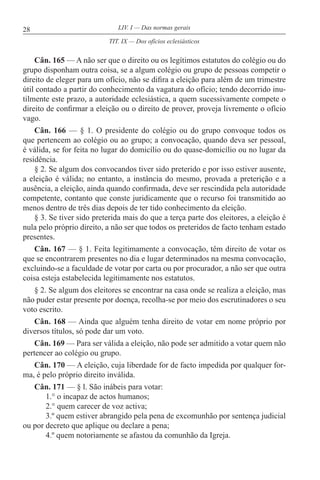 28 LIV. I — Das normas gerais
Cân. 165 — A não ser que o direito ou os legítimos estatutos do colégio ou do
grupo disponham outra coisa, se a algum colégio ou grupo de pessoas competir o
direito de eleger para um ofício, não se difira a eleição para além de um trimestre
útil contado a partir do conhecimento da vagatura do ofício; tendo decorrido inu-
tilmente este prazo, a autoridade eclesiástica, a quem sucessivamente compete o
direito de confirmar a eleição ou o direito de prover, proveja livremente o ofício
vago.
Cân. 166 — § 1. O presidente do colégio ou do grupo convoque todos os
que pertencem ao colégio ou ao grupo; a convocação, quando deva ser pessoal,
é válida, se for feita no lugar do domicílio ou do quase-domicílio ou no lugar da
residência.
§ 2. Se algum dos convocandos tiver sido preterido e por isso estiver ausente,
a eleição é válida; no entanto, a instância do mesmo, provada a preterição e a
ausência, a eleição, ainda quando confirmada, deve ser rescindida pela autoridade
competente, contanto que conste juridicamente que o recurso foi transmitido ao
menos dentro de três dias depois de ter tido conhecimento da eleição.
§ 3. Se tiver sido preterida mais do que a terça parte dos eleitores, a eleição é
nula pelo próprio direito, a não ser que todos os preteridos de facto tenham estado
presentes.
Cân. 167 — § 1. Feita legitimamente a convocação, têm direito de votar os
que se encontrarem presentes no dia e lugar determinados na mesma convocação,
excluindo-se a faculdade de votar por carta ou por procurador, a não ser que outra
coisa esteja estabelecida legitimamente nos estatutos.
§ 2. Se algum dos eleitores se encontrar na casa onde se realiza a eleição, mas
não puder estar presente por doença, recolha-se por meio dos escrutinadores o seu
voto escrito.
Cân. 168 — Ainda que alguém tenha direito de votar em nome próprio por
diversos títulos, só pode dar um voto.
Cân. 169 — Para ser válida a eleição, não pode ser admitido a votar quem não
pertencer ao colégio ou grupo.
Cân. 170 — A eleição, cuja liberdade for de facto impedida por qualquer for-
ma, é pelo próprio direito inválida.
Cân. 171 — § l. São inábeis para votar:
1.° o incapaz de actos humanos;
2.° quem carecer de voz activa;
3.º quem estiver abrangido pela pena de excomunhão por sentença judicial
ou por decreto que aplique ou declare a pena;
4.º quem notoriamente se afastou da comunhão da Igreja.
TIT. IX — Dos ofícios eclesiásticos
 