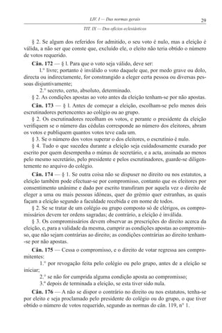 29LIV. I — Das normas gerais
§ 2. Se algum dos referidos for admitido, o seu voto é nulo, mas a eleição é
válida, a não ser que conste que, excluído ele, o eleito não teria obtido o número
de votos requerido.
Cân. 172 — § l. Para que o voto seja válido, deve ser:
l.° livre; portanto é inválido o voto daquele que, por medo grave ou dolo,
directa ou indirectamente, for constrangido a eleger certa pessoa ou diversas pes-
soas disjuntivamente;
2.° secreto, certo, absoluto, determinado.
§ 2. As condições apostas ao voto antes da eleição tenham-se por não apostas.
Cân. 173 — § l. Antes de começar a eleição, escolham-se pelo menos dois
escrutinadores pertencentes ao colégio ou ao grupo.
§ 2. Os escrutinadores recolham os votos, e perante o presidente da eleição
verifiquem se o número das cédulas corresponde ao número dos eleitores, abram
os votos e publiquem quantos votos teve cada um.
§ 3. Se o número dos votos superar o dos eleitores, o escrutínio é nulo.
§ 4. Tudo o que sucedeu durante a eleição seja cuidadosamente exarado por
escrito por quem desempenha o múnus de secretário, e a acta, assinada ao menos
pelo mesmo secretário, pelo presidente e pelos escrutinadores, guarde-se diligen-
temente no arquivo do colégio.
Cân. 174 — § 1. Se outra coisa não se dispuser no direito ou nos estatutos, a
eleição também pode efectuar-se por compromisso, contanto que os eleitores por
consentimento unânime e dado por escrito transfiram por aquela vez o direito de
eleger a uma ou mais pessoas idóneas, quer do grémio quer estranhas, as quais
façam a eleição segundo a faculdade recebida e em nome de todos.
§ 2. Se se tratar de um colégio ou grupo composto só de clérigos, os compro-
missários devem ter ordens sagradas; de contrário, a eleição é inválida.
§ 3. Os compromissários devem observar as prescrições do direito acerca da
eleição, e, para a validade da mesma, cumprir as condições apostas ao compromis-
so, que não sejam contrárias ao direito; as condições contrárias ao direito tenham-
-se por não apostas.
Cân. 175 — Cessa o compromisso, e o direito de votar regressa aos compro-
mitentes:
1.° por revogação feita pelo colégio ou pelo grupo, antes de a eleição se
iniciar;
2.° se não for cumprida alguma condição aposta ao compromisso;
3.º depois de terminada a eleição, se esta tiver sido nula.
Cân. 176 — A não se dispor o contrário no direito ou nos estatutos, tenha-se
por eleito e seja proclamado pelo presidente do colégio ou do grupo, o que tiver
obtido o número de votos requerido, segundo as normas do cân. 119, n° 1.
TIT. IX — Dos ofícios eclesiásticos
 