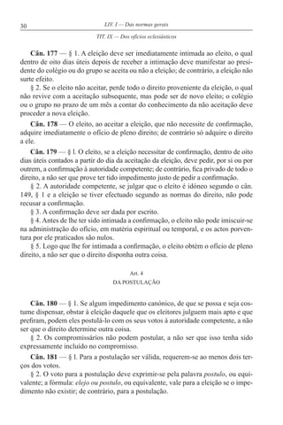 30 LIV. I — Das normas gerais
Cân. 177 — § 1. A eleição deve ser imediatamente intimada ao eleito, o qual
dentro de oito dias úteis depois de receber a intimação deve manifestar ao presi-
dente do colégio ou do grupo se aceita ou não a eleição; de contrário, a eleição não
surte efeito.
§ 2. Se o eleito não aceitar, perde todo o direito proveniente da eleição, o qual
não revive com a aceitação subsequente, mas pode ser de novo eleito; o colégio
ou o grupo no prazo de um mês a contar do conhecimento da não aceitação deve
proceder a nova eleição.
Cân. 178 — O eleito, ao aceitar a eleição, que não necessite de confirmação,
adquire imediatamente o ofício de pleno direito; de contrário só adquire o direito
a ele.
Cân. 179 — § l. O eleito, se a eleição necessitar de confirmação, dentro de oito
dias úteis contados a partir do dia da aceitação da eleição, deve pedir, por si ou por
outrem, a confirmação à autoridade competente; de contrário, fica privado de todo o
direito, a não ser que prove ter tido impedimento justo de pedir a confirmação.
§ 2. A autoridade competente, se julgar que o eleito é idóneo segundo o cân.
149, § 1 e a eleição se tiver efectuado segundo as normas do direito, não pode
recusar a confirmação.
§ 3. A confirmação deve ser dada por escrito.
§ 4. Antes de lhe ter sido intimada a confirmação, o eleito não pode imiscuir-se
na administração do ofício, em matéria espiritual ou temporal, e os actos porven-
tura por ele praticados são nulos.
§ 5. Logo que lhe for intimada a confirmação, o eleito obtém o ofício de pleno
direito, a não ser que o direito disponha outra coisa.
Art. 4
DA POSTULAÇÃO
Cân. 180 — § 1. Se algum impedimento canónico, de que se possa e seja cos-
tume dispensar, obstar à eleição daquele que os eleitores julguem mais apto e que
prefiram, podem eles postulá-lo com os seus votos à autoridade competente, a não
ser que o direito determine outra coisa.
§ 2. Os compromissários não podem postular, a não ser que isso tenha sido
expressamente incluído no compromisso.
Cân. 181 — § l. Para a postulação ser válida, requerem-se ao menos dois ter-
ços dos votos.
§ 2. O voto para a postulação deve exprimir-se pela palavra postulo, ou equi-
valente; a fórmula: elejo ou postulo, ou equivalente, vale para a eleição se o impe-
dimento não existir; de contrário, para a postulação.
TIT. IX — Dos ofícios eclesiásticos
 