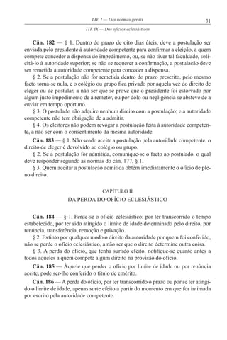 31LIV. I — Das normas gerais
Cân. 182 — § 1. Dentro do prazo de oito dias úteis, deve a postulação ser
enviada pelo presidente à autoridade competente para confirmar a eleição, a quem
compete conceder a dispensa do impedimento, ou, se não tiver tal faculdade, soli-
citá-lo à autoridade superior; se não se requerer a confirmação, a postulação deve
ser remetida à autoridade competente para conceder a dispensa.
§ 2. Se a postulação não for remetida dentro do prazo prescrito, pelo mesmo
facto torna-se nula, e o colégio ou grupo fica privado por aquela vez do direito de
eleger ou de postular, a não ser que se prove que o presidente foi estorvado por
algum justo impedimento de a remeter, ou por dolo ou negligência se absteve de a
enviar em tempo oportuno.
§ 3. O postulado não adquire nenhum direito com a postulação; e a autoridade
competente não tem obrigação de a admitir.
§ 4. Os eleitores não podem revogar a postulação feita à autoridade competen-
te, a não ser com o consentimento da mesma autoridade.
Cân. 183 — § 1. Não sendo aceite a postulação pela autoridade competente, o
direito de eleger é devolvido ao colégio ou grupo.
§ 2. Se a postulação for admitida, comunique-se o facto ao postulado, o qual
deve responder segundo as normas do cân. 177, § 1.
§ 3. Quem aceitar a postulação admitida obtém imediatamente o ofício de ple-
no direito.
CAPÍTULO II
DA PERDA DO OFÍCIO ECLESIÁSTICO
Cân. 184 — § 1. Perde-se o ofício eclesiástico: por ter transcorrido o tempo
estabelecido, por ter sido atingido o limite de idade determinado pelo direito, por
renúncia, transferência, remoção e privação.
§ 2. Extinto por qualquer modo o direito da autoridade por quem foi conferido,
não se perde o ofício eclesiástico, a não ser que o direito determine outra coisa.
§ 3. A perda do ofício, que tenha surtido efeito, notifique-se quanto antes a
todos aqueles a quem compete algum direito na provisão do ofício.
Cân. 185 — Àquele que perder o ofício por limite de idade ou por renúncia
aceite, pode ser-lhe conferido o título de emérito.
Cân. 186 — A perda do ofício, por ter transcorrido o prazo ou por se ter atingi-
do o limite de idade, apenas surte efeito a partir do momento em que for intimada
por escrito pela autoridade competente.
TIT. IX — Dos ofícios eclesiásticos
 