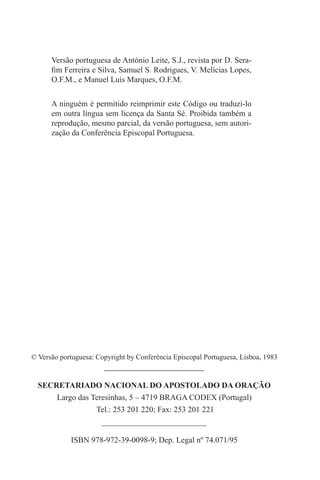 Versão portuguesa de António Leite, S.J., revista por D. Sera-
fim Ferreira e Silva, Samuel S. Rodrigues, V. Melícias Lopes,
O.F.M., e Manuel Luís Marques, O.F.M.
A ninguém é permitido reimprimir este Código ou traduzi-lo
em outra língua sem licença da Santa Sé. Proibida também a
reprodução, mesmo parcial, da versão portuguesa, sem autori-
zação da Conferência Episcopal Portuguesa.
© Versão portuguesa: Copyright by Conferência Episcopal Portuguesa, Lisboa, 1983
_______________________________
SECRETARIADO NACIONAL DO APOSTOLADO DA ORAÇÃO
Largo das Teresinhas, 5 – 4719 BRAGA CODEX (Portugal)
Tel.: 253 201 220; Fax: 253 201 221
__________________________
ISBN 978-972-39-0098-9; Dep. Legal nº 74.071/95
 