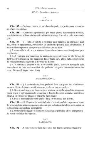 32 LIV. I — Das normas gerais
Art. l
DA RENÚNCIA
Cân. 187 — Qualquer pessoa no uso da razão pode, por justa causa, renunciar
ao ofício eclesiástico.
Cân. 188 — A renúncia apresentada por medo grave, injustamente incutido,
por dolo ou erro substancial ou feita simoniacamente, é inválida pelo próprio di-
reito.
Cân. 189 — § 1. Para ser válida, a renúncia, quer necessite de aceitação, quer
não, deve ser apresentada, por escrito, ou oralmente perante duas testemunhas, à
autoridade competente para prover o ofício de que se trata.
§ 2. A autoridade não aceite a renúncia que não se baseie em causa justa e pro-
porcionada.
§ 3. A renúncia que necessitar de aceitação carece de valor se não for aceite
dentro de três meses; se não necessitar de aceitação surte efeito pela comunicação
do renunciante feita segundo as normas do direito.
§ 4. A renúncia, enquanto não tiver surtido efeito, pode ser revogada pelo
renunciante; se tiver surtido efeito, não pode ser revogada, mas o que renunciou
pode obter o ofício por outro título.
Art. 2
DA TRANSFERÊNCIA
Cân. 190 — § 1. A transferência só pode ser feita por quem tem simultanea-
mente o direito de prover o ofício que se perde e o que se confere.
§ 2. Se a transferência se fizer contra a vontade do titular do ofício, requer-se
causa grave e, salvaguardando-se sempre o direito de expor as razões contrárias,
observe-se o modo de proceder prescrito pelo direito.
§ 3. Para a transferência surtir efeito, deve ser intimada por escrito.
Cân. 191 — § 1. Em caso de transferência, o primeiro ofício vaga com a posse
do segundo feita canonicamente, a não ser que o direito estabeleça outra coisa ou
o determine a autoridade competente.
§ 2. O transferido recebe a remuneração anexa ao primeiro ofício até ter toma-
do posse canónica do segundo.
Art. 3
DA REMOÇÃO
Cân. 192 — A remoção do ofício dá-se quer por decreto emanado legitima-
TIT. IX — Dos ofícios eclesiásticos
 