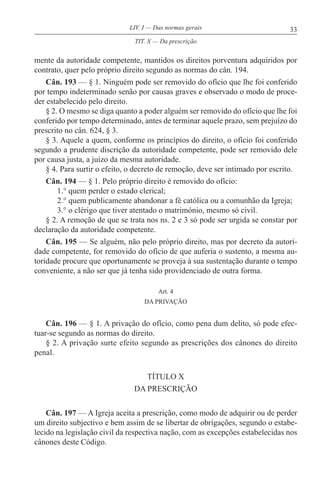 33LIV. I — Das normas gerais
mente da autoridade competente, mantidos os direitos porventura adquiridos por
contrato, quer pelo próprio direito segundo as normas do cân. 194.
Cân. 193 — § 1. Ninguém pode ser removido do ofício que lhe foi conferido
por tempo indeterminado senão por causas graves e observado o modo de proce-
der estabelecido pelo direito.
§ 2. O mesmo se diga quanto a poder alguém ser removido do ofício que lhe foi
conferido por tempo determinado, antes de terminar aquele prazo, sem prejuízo do
prescrito no cân. 624, § 3.
§ 3. Aquele a quem, conforme os princípios do direito, o ofício foi conferido
segundo a prudente discrição da autoridade competente, pode ser removido dele
por causa justa, a juízo da mesma autoridade.
§ 4. Para surtir o efeito, o decreto de remoção, deve ser intimado por escrito.
Cân. 194 — § 1. Pelo próprio direito é removido do ofício:
1.° quem perder o estado clerical;
2.° quem publicamente abandonar a fé católica ou a comunhão da Igreja;
3.° o clérigo que tiver atentado o matrimónio, mesmo só civil.
§ 2. A remoção de que se trata nos ns. 2 e 3 só pode ser urgida se constar por
declaração da autoridade competente.
Cân. 195 — Se alguém, não pelo próprio direito, mas por decreto da autori-
dade competente, for removido do ofício de que auferia o sustento, a mesma au-
toridade procure que oportunamente se proveja à sua sustentação durante o tempo
conveniente, a não ser que já tenha sido providenciado de outra forma.
Art. 4
DA PRIVAÇÃO
Cân. 196 — § 1. A privação do ofício, como pena dum delito, só pode efec-
tuar-se segundo as normas do direito.
§ 2. A privação surte efeito segundo as prescrições dos cânones do direito
penal.
TÍTULO X
DA PRESCRIÇÃO
Cân. 197 — A Igreja aceita a prescrição, como modo de adquirir ou de perder
um direito subjectivo e bem assim de se libertar de obrigações, segundo o estabe-
lecido na legislação civil da respectiva nação, com as excepções estabelecidas nos
cânones deste Código.
TIT. X — Da prescrição
 
