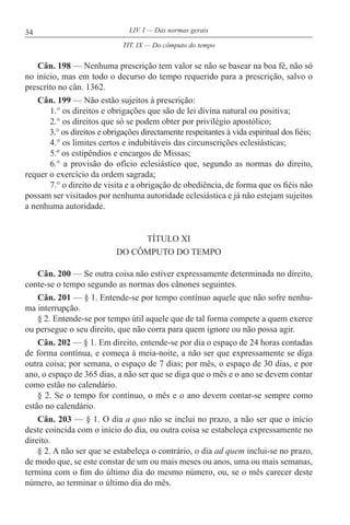 34 LIV. I — Das normas gerais
Cân. 198 — Nenhuma prescrição tem valor se não se basear na boa fé, não só
no início, mas em todo o decurso do tempo requerido para a prescrição, salvo o
prescrito no cân. 1362.
Cân. 199 — Não estão sujeitos à prescrição:
1.° os direitos e obrigações que são de lei divina natural ou positiva;
2.° os direitos que só se podem obter por privilégio apostólico;
3.° os direitos e obrigações directamente respeitantes à vida espiritual dos fiéis;
4.° os limites certos e indubitáveis das circunscrições eclesiásticas;
5.º os estipêndios e encargos de Missas;
6.° a provisão do ofício eclesiástico que, segundo as normas do direito,
requer o exercício da ordem sagrada;
7.° o direito de visita e a obrigação de obediência, de forma que os fiéis não
possam ser visitados por nenhuma autoridade eclesiástica e já não estejam sujeitos
a nenhuma autoridade.
TÍTULO XI
DO CÔMPUTO DO TEMPO
Cân. 200 — Se outra coisa não estiver expressamente determinada no direito,
conte-se o tempo segundo as normas dos cânones seguintes.
Cân. 201 — § 1. Entende-se por tempo contínuo aquele que não sofre nenhu-
ma interrupção.
§ 2. Entende-se por tempo útil aquele que de tal forma compete a quem exerce
ou persegue o seu direito, que não corra para quem ignore ou não possa agir.
Cân. 202 — § 1. Em direito, entende-se por dia o espaço de 24 horas contadas
de forma contínua, e começa à meia-noite, a não ser que expressamente se diga
outra coisa; por semana, o espaço de 7 dias; por mês, o espaço de 30 dias, e por
ano, o espaço de 365 dias, a não ser que se diga que o mês e o ano se devem contar
como estão no calendário.
§ 2. Se o tempo for contínuo, o mês e o ano devem contar-se sempre como
estão no calendário.
Cân. 203 — § 1. O dia a quo não se inclui no prazo, a não ser que o início
deste coincida com o início do dia, ou outra coisa se estabeleça expressamente no
direito.
§ 2. A não ser que se estabeleça o contrário, o dia ad quem inclui-se no prazo,
de modo que, se este constar de um ou mais meses ou anos, uma ou mais semanas,
termina com o fim do último dia do mesmo número, ou, se o mês carecer deste
número, ao terminar o último dia do mês.
TIT. IX — Do cômputo do tempo
 