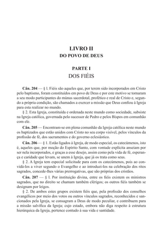LIVRO II
DO POVO DE DEUS
PARTE I
DOS FIÉIS
Cân. 204 — § l. Fiéis são aqueles que, por terem sido incorporados em Cristo
pelo baptismo, foram constituídos em povo de Deus e por este motivo se tornaram
a seu modo participantes do múnus sacerdotal, profético e real de Cristo e, segun-
do a própria condição, são chamados a exercer a missão que Deus confiou à Igreja
para esta realizar no mundo.
§ 2. Esta Igreja, constituída e ordenada neste mundo como sociedade, subsiste
na Igreja católica, governada pelo sucessor de Pedro e pelos Bispos em comunhão
com ele.
Cân. 205 — Encontram-se em plena comunhão da Igreja católica neste mundo
os baptizados que estão unidos com Cristo no seu corpo visível, pelos vínculos da
profissão de fé, dos sacramentos e do governo eclesiástico.
Cân. 206 — § 1. Estão ligados à Igreja, de modo especial, os catecúmenos, isto
é, aqueles que, por moção do Espírito Santo, com vontade explícita anseiam por
ser nela incorporados, e graças a esse desejo, assim como pela vida de fé, esperan-
ça e caridade que levam, se unem à Igreja, que já os trata como seus.
§ 2. A Igreja tem especial solicitude para com os catecúmenos, pois ao con-
vidá-los a viver segundo o Evangelho e ao introduzi-los na celebração dos ritos
sagrados, concede-lhes várias prerrogativas, que são próprias dos cristãos.
Cân. 207 — § l. Por instituição divina, entre os fiéis existem os ministros
sagrados, que no direito se chamam também clérigos; os outros fiéis também se
designam por leigos.
§ 2. De ambos estes grupos existem fiéis que, pela profissão dos conselhos
evangélicos por meio dos votos ou outros vínculos sagrados, reconhecidos e san-
cionados pela Igreja, se consagram a Deus de modo peculiar, e contribuem para
a missão salvífica da Igreja; cujo estado, embora não diga respeito à estrutura
hierárquica da Igreja, pertence contudo à sua vida e santidade.
 