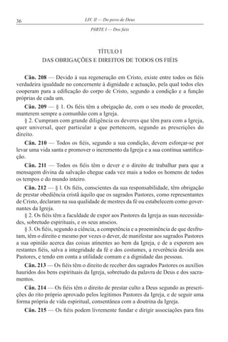 36 LIV. II — Do povo de Deus
TÍTULO I
DAS OBRIGAÇÕES E DIREITOS DE TODOS OS FIÉIS
Cân. 208 — Devido à sua regeneração em Cristo, existe entre todos os fiéis
verdadeira igualdade no concernente à dignidade e actuação, pela qual todos eles
cooperam para a edificação do corpo de Cristo, segundo a condição e a função
próprias de cada um.
Cân. 209 — § 1. Os fiéis têm a obrigação de, com o seu modo de proceder,
manterem sempre a comunhão com a Igreja.
§ 2. Cumpram com grande diligência os deveres que têm para com a Igreja,
quer universal, quer particular a que pertencem, segundo as prescrições do
direito.
Cân. 210 — Todos os fiéis, segundo a sua condição, devem esforçar-se por
levar uma vida santa e promover o incremento da Igreja e a sua contínua santifica-
ção.
Cân. 211 — Todos os fiéis têm o dever e o direito de trabalhar para que a
mensagem divina da salvação chegue cada vez mais a todos os homens de todos
os tempos e do mundo inteiro.
Cân. 212 — § l. Os fiéis, conscientes da sua responsabilidade, têm obrigação
de prestar obediência cristã àquilo que os sagrados Pastores, como representantes
de Cristo, declaram na sua qualidade de mestres da fé ou estabelecem como gover-
nantes da Igreja.
§ 2. Os fiéis têm a faculdade de expor aos Pastores da Igreja as suas necessida-
des, sobretudo espirituais, e os seus anseios.
§ 3. Os fiéis, segundo a ciência, a competência e a proeminência de que desfru-
tam, têm o direito e mesmo por vezes o dever, de manifestar aos sagrados Pastores
a sua opinião acerca das coisas atinentes ao bem da Igreja, e de a exporem aos
restantes fiéis, salva a integridade da fé e dos costumes, a reverência devida aos
Pastores, e tendo em conta a utilidade comum e a dignidade das pessoas.
Cân. 213 — Os fiéis têm o direito de receber dos sagrados Pastores os auxílios
hauridos dos bens espirituais da Igreja, sobretudo da palavra de Deus e dos sacra-
mentos.
Cân. 214 — Os fiéis têm o direito de prestar culto a Deus segundo as prescri-
ções do rito próprio aprovado pelos legítimos Pastores da Igreja, e de seguir uma
forma própria de vida espiritual, consentânea com a doutrina da Igreja.
Cân. 215 — Os fiéis podem livremente fundar e dirigir associações para fins
PARTE I — Dos fiéis
 