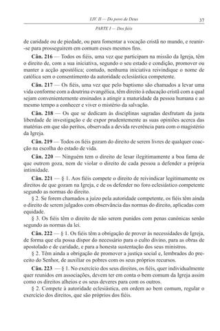 37LIV. II — Do povo de Deus
de caridade ou de piedade, ou para fomentar a vocação cristã no mundo, e reunir-
-se para prosseguirem em comum esses mesmos fins.
Cân. 216 — Todos os fiéis, uma vez que participam na missão da Igreja, têm
o direito de, com a sua iniciativa, segundo o seu estado e condição, promover ou
manter a acção apostólica; contudo, nenhuma iniciativa reivindique o nome de
católica sem o consentimento da autoridade eclesiástica competente.
Cân. 217 — Os fiéis, uma vez que pelo baptismo são chamados a levar uma
vida conforme com a doutrina evangélica, têm direito à educação cristã com a qual
sejam convenientemente ensinados a atingir a maturidade da pessoa humana e ao
mesmo tempo a conhecer e viver o mistério da salvação.
Cân. 218 — Os que se dedicam às disciplinas sagradas desfrutam da justa
liberdade de investigação e de expor prudentemente as suas opiniões acerca das
matérias em que são peritos, observada a devida reverência para com o magistério
da Igreja.
Cân. 219 — Todos os fiéis gozam do direito de serem livres de qualquer coac-
ção na escolha do estado de vida.
Cân. 220 — Ninguém tem o direito de lesar ilegitimamente a boa fama de
que outrem goza, nem de violar o direito de cada pessoa a defender a própria
intimidade.
Cân. 221 — § 1. Aos fiéis compete o direito de reivindicar legitimamente os
direitos de que gozam na Igreja, e de os defender no foro eclesiástico competente
segundo as normas do direito.
§ 2. Se forem chamados a juízo pela autoridade competente, os fiéis têm ainda
o direito de serem julgados com observância das normas do direito, aplicadas com
equidade.
§ 3. Os fiéis têm o direito de não serem punidos com penas canónicas senão
segundo as normas da lei.
Cân. 222 — § 1. Os fiéis têm a obrigação de prover às necessidades de Igreja,
de forma que ela possa dispor do necessário para o culto divino, para as obras de
apostolado e de caridade, e para a honesta sustentação dos seus ministros.
§ 2. Têm ainda a obrigação de promover a justiça social e, lembrados do pre-
ceito do Senhor, de auxiliar os pobres com os seus próprios recursos.
Cân. 223 — § 1. No exercício dos seus direitos, os fiéis, quer individualmente
quer reunidos em associações, devem ter em conta o bem comum da Igreja assim
como os direitos alheios e os seus deveres para com os outros.
§ 2. Compete à autoridade eclesiástica, em ordem ao bem comum, regular o
exercício dos direitos, que são próprios dos fiéis.
PARTE I — Dos fiéis
 