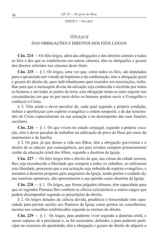 38 LIV. II — Do povo de Deus
TÍTULO II
DAS OBRIGAÇÕES E DIREITOS DOS FIÉIS LEIGOS
Cân. 224 — Os fiéis leigos, além das obrigações e dos direitos comuns a todos
os fiéis e dos que se estabelecem em outros cânones, têm as obrigações e gozam
dos direitos referidos nos cânones deste título.
Cân. 225 — § 1. Os leigos, uma vez que, como todos os fiéis, são deputados
para o apostolado em virtude do baptismo e da confirmação, têm a obrigação geral
e gozam do direito de, quer individualmente quer reunidos em associações, traba-
lhar para que a mensagem divina da salvação seja conhecida e recebida por todos
os homens e em todas as partes da terra; esta obrigação torna-se mais urgente nas
circunstâncias em que só por meio deles os homens podem ouvir o Evangelho e
conhecer a Cristo.
§ 2. Têm ainda o dever peculiar de, cada qual segundo a própria condição,
imbuir e aperfeiçoar com espírito evangélico a ordem temporal, e de dar testemu-
nho de Cristo especialmente na sua actuação e no desempenho das suas funções
seculares.
Cân. 226 — § 1. Os que vivem no estado conjugal, segundo a própria voca-
ção, têm o dever peculiar de trabalhar na edificação do povo de Deus por meio do
matrimónio e da família.
§ 2. Os pais, já que deram a vida aos filhos, têm a obrigação gravíssima e o
direito de os educar; por consequência, aos pais cristãos compete primariamente
cuidar da educação cristã dos filhos, segundo a doutrina da Igreja.
Cân. 227 — Os fiéis leigos têm o direito de que, nas coisas da cidade terrena,
lhes seja reconhecida a liberdade que compete a todos os cidadãos; ao utilizarem
esta liberdade, procurem que a sua actuação seja imbuída do espírito evangélico, e
atendam à doutrina proposta pelo magistério da Igreja, tendo porém o cuidado de,
nas matérias opináveis, não apresentarem a sua opinião como doutrina da Igreja.
Cân. 228 — § 1. Os leigos, que forem julgados idóneos, têm capacidade para
que os sagrados Pastores lhes confiem os ofícios eclesiásticos e outros cargos que
podem desempenhar segundo as prescrições do direito.
§ 2. Os leigos dotados da ciência devida, prudência e honestidade têm capa-
cidade para prestar auxílio aos Pastores da Igreja como peritos ou conselheiros,
mesmo nos conselhos estabelecidos segundo as normas do direito.
Cân. 229 — § 1. Os leigos, para poderem viver segundo a doutrina cristã, e
serem capazes de a proclamar e, se for necessário, defender, e para poderem parti-
cipar no exercício do apostolado, têm a obrigação e gozam do direito de adquirir o
PARTE I — Dos fiéis
 