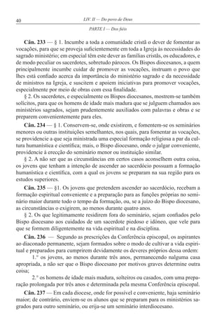 40 LIV. II — Do povo de Deus
Cân. 233 — § 1. Incumbe a toda a comunidade cristã o dever de fomentar as
vocações, para que se proveja suficientemente em toda a Igreja às necessidades do
sagrado ministério; em especial têm este dever as famílias cristãs, os educadores, e
de modo peculiar os sacerdotes, sobretudo párocos. Os Bispos diocesanos, a quem
principalmente incumbe cuidar de promover as vocações, instruam o povo que
lhes está confiado acerca da importância do ministério sagrado e da necessidade
de ministros na Igreja, e suscitem e apoiem iniciativas para promover vocações,
especialmente por meio de obras com essa finalidade.
§ 2. Os sacerdotes, e especialmente os Bispos diocesanos, mostrem-se também
solícitos, para que os homens de idade mais madura que se julguem chamados aos
ministérios sagrados, sejam prudentemente auxiliados com palavras e obras e se
preparem convenientemente para eles.
Cân. 234 — § 1. Conservem-se, onde existirem, e fomentem-se os seminários
menores ou outras instituições semelhantes, nos quais, para fomentar as vocações,
se providencie a que seja ministrada uma especial formação religiosa a par da cul-
tura humanística e científica; mais, o Bispo diocesano, onde o julgar conveniente,
providencie à erecção do seminário menor ou instituição similar.
§ 2. A não ser que as circunstâncias em certos casos aconselhem outra coisa,
os jovens que tenham a intenção de ascender ao sacerdócio possuam a formação
humanística e científica, com a qual os jovens se preparam na sua região para os
estudos superiores.
Cân. 235 — §1. Os jovens que pretendem ascender ao sacerdócio, recebam a
formação espiritual conveniente e a preparação para as funções próprias no semi-
nário maior durante todo o tempo da formação, ou, se a juízo do Bispo diocesano,
as circunstâncias o exigirem, ao menos durante quatro anos.
§ 2. Os que legitimamente residirem fora do seminário, sejam confiados pelo
Bispo diocesano aos cuidados de um sacerdote piedoso e idóneo, que vele para
que se formem diligentemente na vida espiritual e na disciplina.
Cân. 236 — Segundo as prescrições da Conferência episcopal, os aspirantes
ao diaconado permanente, sejam formados sobre o modo de cultivar a vida espiri-
tual e preparados para cumprirem devidamente os deveres próprios dessa ordem:
1.° os jovens, ao menos durante três anos, permanecendo nalguma casa
apropriada, a não ser que o Bispo diocesano por motivos graves determine outra
coisa;
2.° os homens de idade mais madura, solteiros ou casados, com uma prepa-
ração prolongada por três anos e determinada pela mesma Conferência episcopal.
Cân. 237 — Em cada diocese, onde for possível e conveniente, haja seminário
maior; de contrário, enviem-se os alunos que se preparam para os ministérios sa-
grados para outro seminário, ou erija-se um seminário interdiocesano.
PARTE I — Dos fiéis
 