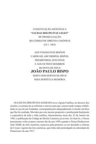 CONSTITUIÇÃO APOSTÓLICA
“SACRAE DISCIPLINAE LEGES”
DE PROMULGAÇÃO
DO CÓDIGO DE DIREITO CANÓNICO
(25.1. 1983)
AOS VENERÁVEIS IRMÃOS
CARDEAIS, ARCEBISPOS, BISPOS,
PRESBÍTEROS, DIÁCONOS
E AOS OUTROS MEMBROS
DO POVO DE DEUS
JOÃO PAULO BISPO
SERVO DOS SERVOS DE DEUS
PARA PERPÉTUA MEMÓRIA
AS LEIS DA DISCIPLINA SAGRADA teve a Igreja Católica, no decurso dos
séculos, o costume de as reformar e renovar para que, conservando sempre a fideli-
dade ao seu divino Fundador, correspondessem adequadamente à missão salvífica
que lhe foi confiada. Movidos por este mesmo propósito e satisfazendo finalmente
a expectativa de todo o orbe católico, determinamos neste dia, 25 de Janeiro de
1983, a publicação do Código de Direito Canónico já revisto. Ao fazê-lo, o Nosso
pensamento volta-se para o mesmo dia do ano 1959, quando o Nosso Predecessor
João XXIII, de feliz memória, anunciou pela primeira vez ter decidido a reforma
do Corpus vigente das leis canónicas, que tinha sido promulgado na solenidade de
Pentecostes do ano 1917.
 