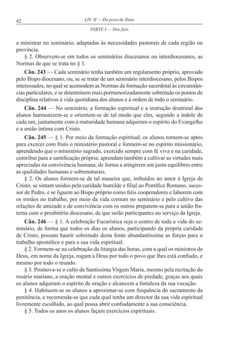 42 LIV. II — Do povo de Deus
a ministrar no seminário, adaptadas às necessidades pastorais de cada região ou
província.
§ 2. Observem-se em todos os seminários diocesanos ou interdiocesanos, as
Normas de que se trata no § 1.
Cân. 243 — Cada seminário tenha também um regulamento próprio, aprovado
pelo Bispo diocesano, ou, se se tratar de um seminário interdiocesano, pelos Bispos
interessados, no qual se acomodem as Normas da formação sacerdotal às circunstân-
cias particulares, e se determinem mais pormenorizadamente sobretudo os pontos de
disciplina relativos à vida quotidiana dos alunos e à ordem de todo o seminário.
Cân. 244 — No seminário, a formação espiritual e a instrução doutrinal dos
alunos harmonizem-se e orientem-se de tal modo que eles, segundo a índole de
cada um, juntamente com a maturidade humana adquiram o espírito do Evangelho
e a união íntima com Cristo.
Cân. 245 — § 1. Por meio da formação espiritual, os alunos tornem-se aptos
para exercer com fruto o ministério pastoral e formem-se no espírito missionário,
aprendendo que o ministério sagrado, exercido sempre com fé viva e na caridade,
contribui para a santificação própria; aprendam também a cultivar as virtudes mais
apreciadas na convivência humana, de forma a atingirem um justo equilíbrio entre
as qualidades humanas e sobrenaturais.
§ 2. Os alunos formem-se de tal maneira que, imbuídos no amor à Igreja de
Cristo, se sintam unidos pela caridade humilde e filial ao Pontífice Romano, suces-
sor de Pedro, e se liguem ao Bispo próprio como fiéis cooperadores e laborem com
os irmãos no trabalho; por meio da vida comum no seminário e pelo cultivo das
relações de amizade e de convivência com os outros preparem-se para a união fra-
terna com o presbitério diocesano, de que serão participantes no serviço da Igreja.
Cân. 246 — § 1. A celebração Eucarística seja o centro de toda a vida do se-
minário, de forma que todos os dias os alunos, participando da própria caridade
de Cristo, possam haurir sobretudo desta fonte abundantíssima as forças para o
trabalho apostólico e para a sua vida espiritual.
§ 2. Formem-se na celebração da liturgia das horas, com a qual os ministros de
Deus, em nome da Igreja, rogam a Deus por todo o povo que lhes está confiado, e
mesmo por todo o mundo.
§ 3. Promova-se o culto da Santíssima Virgem Maria, mesmo pela recitação do
rosário mariano, a oração mental e outros exercícios de piedade, graças aos quais
os alunos adquiram o espírito de oração e alcancem a fortaleza da sua vocação.
§ 4. Habituem-se os alunos a aproximar-se com frequência do sacramento da
penitência, e recomenda-se que cada qual tenha um director da sua vida espiritual
livremente escolhido, ao qual possa abrir confiadamente a sua consciência.
§ 5. Todos os anos os alunos façam exercícios espirituais.
PARTE I — Dos fiéis
 