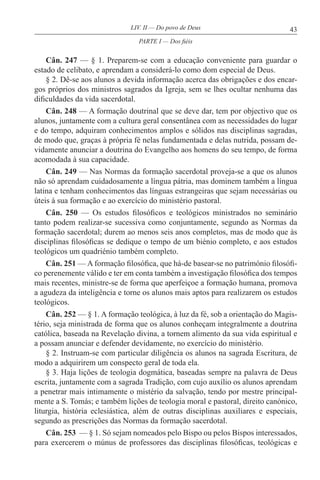 43LIV. II — Do povo de Deus
Cân. 247 — § 1. Preparem-se com a educação conveniente para guardar o
estado de celibato, e aprendam a considerá-lo como dom especial de Deus.
§ 2. Dê-se aos alunos a devida informação acerca das obrigações e dos encar-
gos próprios dos ministros sagrados da Igreja, sem se lhes ocultar nenhuma das
dificuldades da vida sacerdotal.
Cân. 248 — A formação doutrinal que se deve dar, tem por objectivo que os
alunos, juntamente com a cultura geral consentânea com as necessidades do lugar
e do tempo, adquiram conhecimentos amplos e sólidos nas disciplinas sagradas,
de modo que, graças à própria fé nelas fundamentada e delas nutrida, possam de-
vidamente anunciar a doutrina do Evangelho aos homens do seu tempo, de forma
acomodada à sua capacidade.
Cân. 249 — Nas Normas da formação sacerdotal proveja-se a que os alunos
não só aprendam cuidadosamente a língua pátria, mas dominem também a língua
latina e tenham conhecimentos das línguas estrangeiras que sejam necessárias ou
úteis à sua formação e ao exercício do ministério pastoral.
Cân. 250 — Os estudos filosóficos e teológicos ministrados no seminário
tanto podem realizar-se sucessiva como conjuntamente, segundo as Normas da
formação sacerdotal; durem ao menos seis anos completos, mas de modo que às
disciplinas filosóficas se dedique o tempo de um biénio completo, e aos estudos
teológicos um quadriénio também completo.
Cân. 251 — A formação filosófica, que há-de basear-se no património filosófi-
co perenemente válido e ter em conta também a investigação filosófica dos tempos
mais recentes, ministre-se de forma que aperfeiçoe a formação humana, promova
a agudeza da inteligência e torne os alunos mais aptos para realizarem os estudos
teológicos.
Cân. 252 — § 1. A formação teológica, à luz da fé, sob a orientação do Magis-
tério, seja ministrada de forma que os alunos conheçam integralmente a doutrina
católica, baseada na Revelação divina, a tornem alimento da sua vida espiritual e
a possam anunciar e defender devidamente, no exercício do ministério.
§ 2. Instruam-se com particular diligência os alunos na sagrada Escritura, de
modo a adquirirem um conspecto geral de toda ela.
§ 3. Haja lições de teologia dogmática, baseadas sempre na palavra de Deus
escrita, juntamente com a sagrada Tradição, com cujo auxílio os alunos aprendam
a penetrar mais intimamente o mistério da salvação, tendo por mestre principal-
mente a S. Tomás; e também lições de teologia moral e pastoral, direito canónico,
liturgia, história eclesiástica, além de outras disciplinas auxiliares e especiais,
segundo as prescrições das Normas da formação sacerdotal.
Cân. 253 — § 1. Só sejam nomeados pelo Bispo ou pelos Bispos interessados,
para exercerem o múnus de professores das disciplinas filosóficas, teológicas e
PARTE I — Dos fiéis
 
