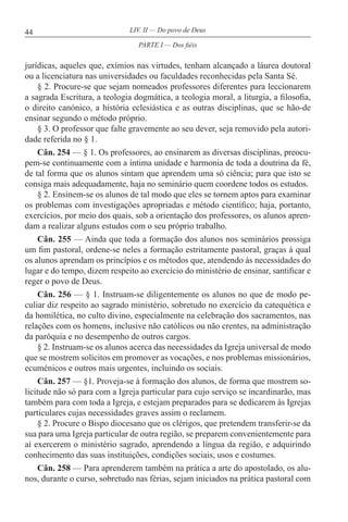 44 LIV. II — Do povo de Deus
jurídicas, aqueles que, exímios nas virtudes, tenham alcançado a láurea doutoral
ou a licenciatura nas universidades ou faculdades reconhecidas pela Santa Sé.
§ 2. Procure-se que sejam nomeados professores diferentes para leccionarem
a sagrada Escritura, a teologia dogmática, a teologia moral, a liturgia, a filosofia,
o direito canónico, a história eclesiástica e as outras disciplinas, que se hão-de
ensinar segundo o método próprio.
§ 3. O professor que falte gravemente ao seu dever, seja removido pela autori-
dade referida no § 1.
Cân. 254 — § 1. Os professores, ao ensinarem as diversas disciplinas, preocu-
pem-se continuamente com a íntima unidade e harmonia de toda a doutrina da fé,
de tal forma que os alunos sintam que aprendem uma só ciência; para que isto se
consiga mais adequadamente, haja no seminário quem coordene todos os estudos.
§ 2. Ensinem-se os alunos de tal modo que eles se tornem aptos para examinar
os problemas com investigações apropriadas e método científico; haja, portanto,
exercícios, por meio dos quais, sob a orientação dos professores, os alunos apren-
dam a realizar alguns estudos com o seu próprio trabalho.
Cân. 255 — Ainda que toda a formação dos alunos nos seminários prossiga
um fim pastoral, ordene-se neles a formação estritamente pastoral, graças à qual
os alunos aprendam os princípios e os métodos que, atendendo às necessidades do
lugar e do tempo, dizem respeito ao exercício do ministério de ensinar, santificar e
reger o povo de Deus.
Cân. 256 — § 1. Instruam-se diligentemente os alunos no que de modo pe-
culiar diz respeito ao sagrado ministério, sobretudo no exercício da catequética e
da homilética, no culto divino, especialmente na celebração dos sacramentos, nas
relações com os homens, inclusive não católicos ou não crentes, na administração
da paróquia e no desempenho de outros cargos.
§ 2. Instruam-se os alunos acerca das necessidades da Igreja universal de modo
que se mostrem solícitos em promover as vocações, e nos problemas missionários,
ecuménicos e outros mais urgentes, incluindo os sociais.
Cân. 257 — §1. Proveja-se à formação dos alunos, de forma que mostrem so-
licitude não só para com a Igreja particular para cujo serviço se incardinarão, mas
também para com toda a Igreja, e estejam preparados para se dedicarem às Igrejas
particulares cujas necessidades graves assim o reclamem.
§ 2. Procure o Bispo diocesano que os clérigos, que pretendem transferir-se da
sua para uma Igreja particular de outra região, se preparem convenientemente para
aí exercerem o ministério sagrado, aprendendo a língua da região, e adquirindo
conhecimento das suas instituições, condições sociais, usos e costumes.
Cân. 258 — Para aprenderem também na prática a arte do apostolado, os alu-
nos, durante o curso, sobretudo nas férias, sejam iniciados na prática pastoral com
PARTE I — Dos fiéis
 