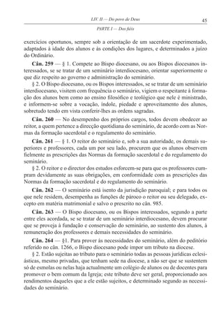 45LIV. II — Do povo de Deus
exercícios oportunos, sempre sob a orientação de um sacerdote experimentado,
adaptados à idade dos alunos e às condições dos lugares, e determinados a juízo
do Ordinário.
Cân. 259 — § 1. Compete ao Bispo diocesano, ou aos Bispos diocesanos in-
teressados, se se tratar de um seminário interdiocesano, orientar superiormente o
que diz respeito ao governo e administração do seminário.
§ 2. O Bispo diocesano, ou os Bispos interessados, se se tratar de um seminário
interdiocesano, visitem com frequência o seminário, vigiem o respeitante à forma-
ção dos alunos bem como ao ensino filosófico e teológico que nele é ministrado,
e informem-se sobre a vocação, índole, piedade e aproveitamento dos alunos,
sobretudo tendo em vista conferir-lhes as ordens sagradas.
Cân. 260 — No desempenho dos próprios cargos, todos devem obedecer ao
reitor, a quem pertence a direcção quotidiana do seminário, de acordo com as Nor-
mas da formação sacerdotal e o regulamento do seminário.
Cân. 261 — § 1. O reitor do seminário e, sob a sua autoridade, os demais su-
periores e professores, cada um por seu lado, procurem que os alunos observem
fielmente as prescrições das Normas da formação sacerdotal e do regulamento do
seminário.
§ 2. O reitor e o director dos estudos esforcem-se para que os professores cum-
pram devidamente as suas obrigações, em conformidade com as prescrições das
Normas da formação sacerdotal e do regulamento do seminário.
Cân. 262 — O seminário está isento da jurisdição paroquial; e para todos os
que nele residem, desempenha as funções de pároco o reitor ou seu delegado, ex-
cepto em matéria matrimonial e salvo o prescrito no cân. 985.
Cân. 263 — O Bispo diocesano, ou os Bispos interessados, segundo a parte
entre eles acordada, se se tratar de um seminário interdiocesano, devem procurar
que se proveja à fundação e conservação do seminário, ao sustento dos alunos, à
remuneração dos professores e demais necessidades do seminário.
Cân. 264 — §1. Para prover às necessidades do seminário, além do peditório
referido no cân. 1266, o Bispo diocesano pode impor um tributo na diocese.
§ 2. Estão sujeitas ao tributo para o seminário todas as pessoas jurídicas eclesi-
ásticas, mesmo privadas, que tenham sede na diocese, a não ser que se sustentem
só de esmolas ou nelas haja actualmente um colégio de alunos ou de docentes para
promover o bem comum da Igreja; este tributo deve ser geral, proporcionado aos
rendimentos daqueles que a ele estão sujeitos, e determinado segundo as necessi-
dades do seminário.
PARTE I — Dos fiéis
 
