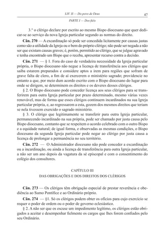 47LIV. II — Do povo de Deus
3.° o clérigo declare por escrito ao mesmo Bispo diocesano que quer dedi-
car-se ao serviço da nova Igreja particular segundo as normas do direito.
Cân. 270 — A excardinação só pode ser concedida licitamente por causas justas
como são a utilidade da Igreja ou o bem do próprio clérigo; não pode ser negada a não
ser que existam causas graves; é, porém, permitido ao clérigo, que se julgue agravado
e tenha encontrado um Bispo que o receba, apresentar recurso contra a decisão.
Cân. 271 — § 1. Fora do caso de verdadeira necessidade da Igreja particular
própria, o Bispo diocesano não negue a licença de transferência aos clérigos que
saiba estarem preparados e considere aptos a irem para regiões que sofram de
grave falta de clero, a fim de aí exercerem o ministério sagrado; providencie no
entanto a que, por meio dum acordo escrito com o Bispo diocesano do lugar para
onde se dirigem, se determinem os direitos e os deveres desses clérigos.
§ 2. O Bispo diocesano pode conceder licença aos seus clérigos para se trans-
ferirem para outra Igreja particular por prazo determinado, mesmo várias vezes
renovável, mas de forma que esses clérigos continuem incardinados na sua Igreja
particular própria, e, ao regressarem a esta, gozem dos mesmos direitos que teriam
se nela tivessem exercido o sagrado ministério.
§ 3. O clérigo que legitimamente se transferir para outra Igreja particular,
permanecendo incardinado na sua própria, pode ser chamado por justa causa pelo
Bispo diocesano, contanto que se respeitem o acordo celebrado com o outro Bispo
e a equidade natural; de igual forma, e observadas as mesmas condições, o Bispo
diocesano da segunda Igreja particular pode negar ao clérigo por justa causa a
licença de prolongar a permanência no seu território.
Cân. 272 — O Administrador diocesano não pode conceder a excardinação
ou a incardinação, ou ainda a licença de transferência para outra Igreja particular,
a não ser um ano depois da vagatura da sé episcopal e com o consentimento do
colégio dos consultores.
CAPÍTULO III
DAS OBRIGAÇÕES E DOS DIREITOS DOS CLÉRIGOS
Cân. 273 — Os clérigos têm obrigação especial de prestar reverência e obe-
diência ao Sumo Pontífice e ao Ordinário próprio.
Cân. 274 — §1. Só os clérigos podem obter os ofícios para cujo exercício se
requer o poder de ordem ou o poder de governo eclesiástico.
§ 2. A não ser que os escuse um impedimento legítimo, os clérigos estão obri-
gados a aceitar e desempenhar fielmente os cargos que lhes forem confiados pelo
seu Ordinário.
PARTE I — Dos fiéis
 