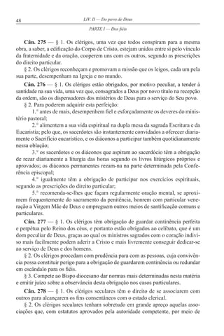 48 LIV. II — Do povo de Deus
Cân. 275 — § 1. Os clérigos, uma vez que todos conspiram para a mesma
obra, a saber, a edificação do Corpo de Cristo, estejam unidos entre si pelo vínculo
da fraternidade e da oração, cooperem uns com os outros, segundo as prescrições
do direito particular.
§ 2. Os clérigos reconheçam e promovam a missão que os leigos, cada um pela
sua parte, desempenham na Igreja e no mundo.
Cân. 276 — § 1. Os clérigos estão obrigados, por motivo peculiar, a tender à
santidade na sua vida, uma vez que, consagrados a Deus por novo título na recepção
da ordem, são os dispensadores dos mistérios de Deus para o serviço do Seu povo.
§ 2. Para poderem adquirir esta perfeição:
1.° antes de mais, desempenhem fiel e esforçadamente os deveres do minis-
tério pastoral;
2.° alimentem a sua vida espiritual na dupla mesa da sagrada Escritura e da
Eucaristia; pelo que, os sacerdotes são instantemente convidados a oferecer diaria-
mente o Sacrifício eucarístico, e os diáconos a participar também quotidianamente
nessa oblação;
3.° os sacerdotes e os diáconos que aspiram ao sacerdócio têm a obrigação
de rezar diariamente a liturgia das horas segundo os livros litúrgicos próprios e
aprovados; os diáconos permanentes rezam-na na parte determinada pela Confe-
rência episcopal;
4.° igualmente têm a obrigação de participar nos exercícios espirituais,
segundo as prescrições do direito particular;
5.° recomenda-se-lhes que façam regularmente oração mental, se aproxi-
mem frequentemente do sacramento da penitência, honrem com particular vene-
ração a Virgem Mãe de Deus e empreguem outros meios de santificação comuns e
particulares.
Cân. 277 — § 1. Os clérigos têm obrigação de guardar continência perfeita
e perpétua pelo Reino dos céus, e portanto estão obrigados ao celibato, que é um
dom peculiar de Deus, graças ao qual os ministros sagrados com o coração indivi-
so mais facilmente podem aderir a Cristo e mais livremente conseguir dedicar-se
ao serviço de Deus e dos homens.
§ 2. Os clérigos procedam com prudência para com as pessoas, cuja convivên-
cia possa constituir perigo para a obrigação de guardarem continência ou redundar
em escândalo para os fiéis.
§ 3. Compete ao Bispo diocesano dar normas mais determinadas nesta matéria
e emitir juízo sobre a observância desta obrigação nos casos particulares.
Cân. 278 — § 1. Os clérigos seculares têm o direito de se associarem com
outros para alcançarem os fins consentâneos com o estado clerical.
§ 2. Os clérigos seculares tenham sobretudo em grande apreço aquelas asso-
ciações que, com estatutos aprovados pela autoridade competente, por meio de
PARTE I — Dos fiéis
 
