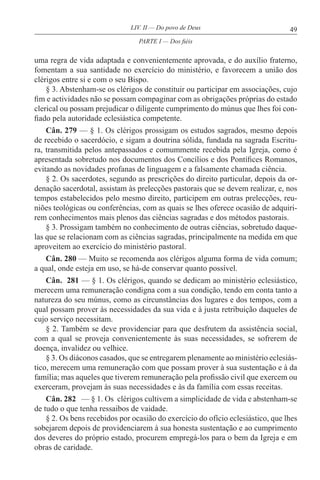 49LIV. II — Do povo de Deus
uma regra de vida adaptada e convenientemente aprovada, e do auxílio fraterno,
fomentam a sua santidade no exercício do ministério, e favorecem a união dos
clérigos entre si e com o seu Bispo.
§ 3. Abstenham-se os clérigos de constituir ou participar em associações, cujo
fim e actividades não se possam compaginar com as obrigações próprias do estado
clerical ou possam prejudicar o diligente cumprimento do múnus que lhes foi con-
fiado pela autoridade eclesiástica competente.
Cân. 279 — § 1. Os clérigos prossigam os estudos sagrados, mesmo depois
de recebido o sacerdócio, e sigam a doutrina sólida, fundada na sagrada Escritu-
ra, transmitida pelos antepassados e comummente recebida pela Igreja, como é
apresentada sobretudo nos documentos dos Concílios e dos Pontífices Romanos,
evitando as novidades profanas de linguagem e a falsamente chamada ciência.
§ 2. Os sacerdotes, segundo as prescrições do direito particular, depois da or-
denação sacerdotal, assistam às prelecções pastorais que se devem realizar, e, nos
tempos estabelecidos pelo mesmo direito, participem em outras prelecções, reu-
niões teológicas ou conferências, com as quais se lhes oferece ocasião de adquiri-
rem conhecimentos mais plenos das ciências sagradas e dos métodos pastorais.
§ 3. Prossigam também no conhecimento de outras ciências, sobretudo daque-
las que se relacionam com as ciências sagradas, principalmente na medida em que
aproveitem ao exercício do ministério pastoral.
Cân. 280 — Muito se recomenda aos clérigos alguma forma de vida comum;
a qual, onde esteja em uso, se há-de conservar quanto possível.
Cân. 281 — § 1. Os clérigos, quando se dedicam ao ministério eclesiástico,
merecem uma remuneração condigna com a sua condição, tendo em conta tanto a
natureza do seu múnus, como as circunstâncias dos lugares e dos tempos, com a
qual possam prover às necessidades da sua vida e à justa retribuição daqueles de
cujo serviço necessitam.
§ 2. Também se deve providenciar para que desfrutem da assistência social,
com a qual se proveja convenientemente às suas necessidades, se sofrerem de
doença, invalidez ou velhice.
§ 3. Os diáconos casados, que se entregarem plenamente ao ministério eclesiás-
tico, merecem uma remuneração com que possam prover à sua sustentação e à da
família; mas aqueles que tiverem remuneração pela profissão civil que exercem ou
exerceram, provejam às suas necessidades e às da família com essas receitas.
Cân. 282 — § 1. Os clérigos cultivem a simplicidade de vida e abstenham-se
de tudo o que tenha ressaibos de vaidade.
§ 2. Os bens recebidos por ocasião do exercício do ofício eclesiástico, que lhes
sobejarem depois de providenciarem à sua honesta sustentação e ao cumprimento
dos deveres do próprio estado, procurem empregá-los para o bem da Igreja e em
obras de caridade.
PARTE I — Dos fiéis
 