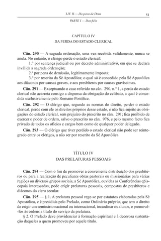 51LIV. II — Do povo de Deus
CAPÍTULO IV
DA PERDA DO ESTADO CLERICAL
Cân. 290 — A sagrada ordenação, uma vez recebida validamente, nunca se
anula. No entanto, o clérigo perde o estado clerical:
1.° por sentença judicial ou por decreto administrativo, em que se declara
inválida a sagrada ordenação;
2.º por pena de demissão, legitimamente imposta;
3.° por rescrito da Sé Apostólica; o qual só é concedido pela Sé Apostólica
aos diáconos por causas graves, e aos presbíteros por causas gravíssimas.
Cân. 291 — Exceptuando o caso referido no cân. 290, n.° 1, a perda do estado
clerical não acarreta consigo a dispensa da obrigação do celibato, a qual é conce-
dida exclusivamente pelo Romano Pontífice.
Cân. 292 — O clérigo que, segundo as normas do direito, perder o estado
clerical, perde com ele os direitos próprios desse estado, e não fica sujeito às obri-
gações do estado clerical, sem prejuízo do prescrito no cân. 291; fica proibido de
exercer o poder de ordem, salvo o prescrito no cân. 976, e pelo mesmo facto fica
privado de todos os ofícios e cargos bem como de qualquer poder delegado.
Cân. 293 — O clérigo que tiver perdido o estado clerical não pode ser reinte-
grado entre os clérigos, a não ser por rescrito da Sé Apostólica.
TÍTULO IV
DAS PRELATURAS PESSOAIS
Cân. 294 — Com o fim de promover a conveniente distribuição dos presbíte-
ros ou para a realização de peculiares obras pastorais ou missionárias para várias
regiões ou diversos grupos sociais, a Sé Apostólica, ouvidas as Conferências epis-
copais interessadas, pode erigir prelaturas pessoais, compostas de presbíteros e
diáconos do clero secular.
Cân. 295 — § 1. A prelatura pessoal rege-se por estatutos elaborados pela Sé
Apostólica, e é presidida pelo Prelado, como Ordinário próprio, que tem o direito
de erigir um seminário nacional ou internacional, incardinar os alunos, e promovê-
-los às ordens a título do serviço da prelatura.
§ 2. O Prelado deve providenciar à formação espiritual e à decorosa sustenta-
ção daqueles a quem promoveu por aquele título.
PARTE I — Dos fiéis
 