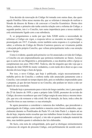 VIII Código de Direito Canónico
Esta decisão da renovação do Código foi tomada com outras duas, das quais
aquele Pontífice falou nesse mesmo dia, que se referiam à intenção de realizar o
Sínodo da diocese de Roma e de convocar o Concílio Ecuménico. Destes dois
factos, embora o primeiro não tenha estreita relação com a reforma do Código, o
segundo porém, isto é o Concílio, tem suma importância para a nossa matéria e
está estreitamente ligado com a sua substância.
E, se perguntarmos a razão por que João XXIII sentiu a necessidade de
reformar o Código em vigor, a resposta talvez se encontre no mesmo Código,
promulgado em 1917. Contudo, existe também outra resposta e é a principal: a
saber, a reforma do Código de Direito Canónico parecia ser vivamente pedida
e desejada pelo próprio Concílio, que voltara principalmente toda a sua atenção
para a Igreja.
Como é evidente, quando pela primeira vez foi anunciada a revisão do Código,
o Concílio era um empreendimento que pertencia totalmente ao futuro. Acresce
que os actos do seu Magistério e, principalmente, a sua doutrina sobre a Igreja se
completariam nos anos 1962-1965. Todavia, não há ninguém que não veja que a
intuição de João XXIII foi muito verdadeira, e com razão deve dizer-se que a sua
decisão divisou longe o bem da Igreja.
Por isso, o novo Código, que hoje é publicado, exigiu necessariamente o
trabalho prévio do Concílio; e embora tenha sido anunciado juntamente com o
Concílio, vem contudo no tempo depois dele, pois os trabalhos empreendidos para
o preparar, já que deviam basear-se no Concílio, não podiam ter início a não ser
depois da sua conclusão.
Voltando hoje o pensamento para o início do longo caminho, isto é, para aquele
dia 25 de Janeiro de 1959, e para o próprio João XXIII, promotor da revisão do
Código, devemos reconhecer que este Código surgiu de uma única e mesma inten-
ção, que era a de restaurar a vida cristã. De tal intenção, de facto, toda a obra do
Concílio tirou as suas normas e a sua orientação.
Se agora passarmos a considerar a natureza dos trabalhos, que precederam a
promulgação do Código, como também a maneira como foram conduzidos, espe-
cialmente durante os Pontificados de Paulo VI e de João Paulo I, e depois até ao
dia de hoje, importa muito ressaltar que tais trabalhos foram levados a bom termo
num espírito marcadamente colegial; e isto não só quanto à redacção material da
obra, mas também quanto à substância das leis elaboradas.
De facto, esta nota de colegialidade, pela qual se distingue eminentemente
o processo de origem do presente Código, está perfeitamente de acordo com o
 