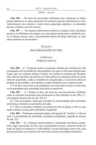 52 LIV. II — Do povo de Deus
Cân. 296 — Por meio de convenções celebradas com a prelatura, os leigos
podem dedicar-se às obras apostólicas da prelatura pessoal; determinem-se con-
venientemente nos estatutos o modo desta cooperação orgânica e os principais
deveres e direitos com ela conexos.
Cân. 297 — Os estatutos determinem também as relações entre a prelatura
pessoal e os Ordinários dos lugares, em cujas Igrejas particulares a prelatura exer-
ce ou deseja exercer, com o consentimento prévio do Bispo diocesano, as suas
obras pastorais ou missionárias.
TÍTULO V
DAS ASSOCIAÇÕES DE FIÉIS
CAPÍTULO I
NORMAS COMUNS
Cân. 298 — § 1. Na Igreja existem associações, distintas dos institutos de vida
consagrada e das sociedades de vida apostólica, nas quais os fiéis quer clérigos quer
leigos, quer em conjunto clérigos e leigos, em comum se esforçam por fomentar
uma vida mais perfeita, por promover o culto público ou a doutrina cristã, ou outras
obras de apostolado, a saber, o trabalho de evangelização, o exercício de obras de
piedade ou de caridade, e por informar a ordem temporal com o espírito cristão.
§ 2. Os fiéis inscrevam-se de preferência em associações erectas ou louvadas
ou recomendadas pela autoridade eclesiástica competente.
Cân. 299 — § 1. Podem os fiéis, por meio de convénio privado, celebrado
entre si, constituir associações para alcançarem os fins referidos no cân. 298, § 1,
sem prejuízo do prescrito no cân. 30l, § 1.
§ 2. Tais associações, ainda que louvadas ou recomendadas pela autoridade
eclesiástica, chamam-se associações privadas.
§ 3. Não se reconhece nenhuma associação privada na Igreja, a não ser que
tenha estatutos revistos pela autoridade competente.
Cân. 300 — Nenhuma associação adopte a designação de “católica”, a não ser
com o consentimento da autoridade eclesiástica competente, segundo as normas
do cân. 312.
Cân. 301 — § 1. Pertence exclusivamente à autoridade eclesiástica compe-
tente erigir associações de fiéis, que se proponham ensinar a doutrina cristã em
nome da Igreja ou promover o culto público, ou que prossigam outros fins, cuja
prossecução pela sua natureza está reservada à mesma autoridade eclesiástica.
PARTE I — Dos fiéis
 