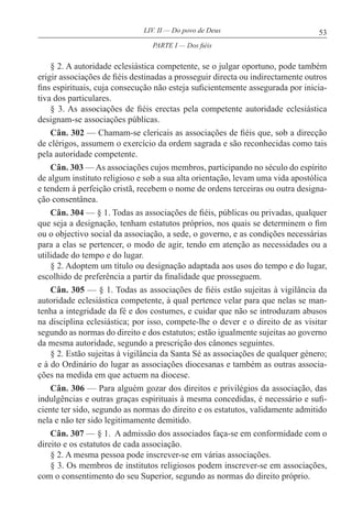 53LIV. II — Do povo de Deus
§ 2. A autoridade eclesiástica competente, se o julgar oportuno, pode também
erigir associações de fiéis destinadas a prosseguir directa ou indirectamente outros
fins espirituais, cuja consecução não esteja suficientemente assegurada por inicia-
tiva dos particulares.
§ 3. As associações de fiéis erectas pela competente autoridade eclesiástica
designam-se associações públicas.
Cân. 302 — Chamam-se clericais as associações de fiéis que, sob a direcção
de clérigos, assumem o exercício da ordem sagrada e são reconhecidas como tais
pela autoridade competente.
Cân. 303 — As associações cujos membros, participando no século do espírito
de algum instituto religioso e sob a sua alta orientação, levam uma vida apostólica
e tendem à perfeição cristã, recebem o nome de ordens terceiras ou outra designa-
ção consentânea.
Cân. 304 — § 1. Todas as associações de fiéis, públicas ou privadas, qualquer
que seja a designação, tenham estatutos próprios, nos quais se determinem o fim
ou o objectivo social da associação, a sede, o governo, e as condições necessárias
para a elas se pertencer, o modo de agir, tendo em atenção as necessidades ou a
utilidade do tempo e do lugar.
§ 2. Adoptem um título ou designação adaptada aos usos do tempo e do lugar,
escolhido de preferência a partir da finalidade que prosseguem.
Cân. 305 — § 1. Todas as associações de fiéis estão sujeitas à vigilância da
autoridade eclesiástica competente, à qual pertence velar para que nelas se man-
tenha a integridade da fé e dos costumes, e cuidar que não se introduzam abusos
na disciplina eclesiástica; por isso, compete-lhe o dever e o direito de as visitar
segundo as normas do direito e dos estatutos; estão igualmente sujeitas ao governo
da mesma autoridade, segundo a prescrição dos cânones seguintes.
§ 2. Estão sujeitas à vigilância da Santa Sé as associações de qualquer género;
e à do Ordinário do lugar as associações diocesanas e também as outras associa-
ções na medida em que actuem na diocese.
Cân. 306 — Para alguém gozar dos direitos e privilégios da associação, das
indulgências e outras graças espirituais à mesma concedidas, é necessário e sufi-
ciente ter sido, segundo as normas do direito e os estatutos, validamente admitido
nela e não ter sido legitimamente demitido.
Cân. 307 — § 1. A admissão dos associados faça-se em conformidade com o
direito e os estatutos de cada associação.
§ 2. A mesma pessoa pode inscrever-se em várias associações.
§ 3. Os membros de institutos religiosos podem inscrever-se em associações,
com o consentimento do seu Superior, segundo as normas do direito próprio.
PARTE I — Dos fiéis
 