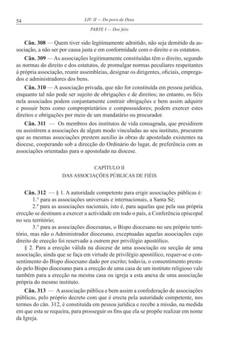 54 LIV. II — Do povo de Deus
Cân. 308 — Quem tiver sido legitimamente admitido, não seja demitido da as-
sociação, a não ser por causa justa e em conformidade com o direito e os estatutos.
Cân. 309 — As associações legitimamente constituídas têm o direito, segundo
as normas do direito e dos estatutos, de promulgar normas peculiares respeitantes
à própria associação, reunir assembleias, designar os dirigentes, oficiais, emprega-
dos e administradores dos bens.
Cân. 310 — A associação privada, que não for constituída em pessoa jurídica,
enquanto tal não pode ser sujeito de obrigações e de direitos; no entanto, os fiéis
nela associados podem conjuntamente contrair obrigações e bem assim adquirir
e possuir bens como comproprietários e compossuidores; podem exercer estes
direitos e obrigações por meio de um mandatário ou procurador.
Cân. 311 — Os membros dos institutos de vida consagrada, que presidirem
ou assistirem a associações de algum modo vinculadas ao seu instituto, procurem
que as mesmas associações prestem auxílio às obras de apostolado existentes na
diocese, cooperando sob a direcção do Ordinário do lugar, de preferência com as
associações orientadas para o apostolado na diocese.
CAPÍTULO II
DAS ASSOCIAÇÕES PÚBLICAS DE FIÉIS
Cân. 312 — § 1. A autoridade competente para erigir associações públicas é:
1.° para as associações universais e internacionais, a Santa Sé;
2.º para as associações nacionais, isto é, para aquelas que pela sua própria
erecção se destinam a exercer a actividade em todo o país, a Conferência episcopal
no seu território;
3.° para as associações diocesanas, o Bispo diocesano no seu próprio terri-
tório, mas não o Administrador diocesano, exceptuadas aquelas associações cujo
direito de erecção foi reservado a outrem por privilégio apostólico.
§ 2. Para a erecção válida na diocese de uma associação ou secção de uma
associação, ainda que se faça em virtude de privilégio apostólico, requer-se o con-
sentimento do Bispo diocesano dado por escrito; todavia, o consentimento presta-
do pelo Bispo diocesano para a erecção de uma casa de um instituto religioso vale
também para a erecção na mesma casa ou igreja a esta anexa de uma associação
própria do mesmo instituto.
Cân. 313 — A associação pública e bem assim a confederação de associações
públicas, pelo próprio decreto com que é erecta pela autoridade competente, nos
termos do cân. 312, é constituída em pessoa jurídica e recebe a missão, na medida
em que esta se requeira, para prosseguir os fins que ela se propõe realizar em nome
da Igreja.
PARTE I — Dos fiéis
 