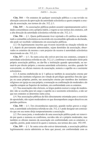 55LIV. II — Do povo de Deus
Cân. 314 — Os estatutos de qualquer associação pública e a sua revisão ou
alteração carecem da aprovação da autoridade eclesiástica a quem compete a erec-
ção da associação, nos termos do cân. 312, § 1.
Cân. 315 — As associações públicas podem assumir espontaneamente activi-
dades consentâneas com a própria índole, e regem-se nos termos dos estatutos, sob
a alta direcção da autoridade eclesiástica referida no cân. 312, § 1.
Cân. 316 — § 1. Quem publicamente tiver rejeitado a fé católica ou abando-
nado a comunhão eclesiástica ou incorrido em excomunhão aplicada ou declarada,
não pode ser recebido validamente em associações públicas.
§ 2. Os legitimamente inscritos que tiverem incorrido na situação referida no
§ 1, depois de previamente admoestados, sejam demitidos da associação, obser-
vados os estatutos da mesma e sem prejuízo do recurso à autoridade eclesiástica
mencionada no cân. 312, § 1.
Cân. 317 — § 1. Se outra coisa não estiver prevista nos estatutos, compete à
autoridade eclesiástica referida no cân. 312, § 1, confirmar o moderador eleito pela
própria associação pública, ou dar-lhe a instituição quando apresentado, ou no-
meá-lo por direito próprio; a mesma autoridade eclesiástica, ouvidos, quando for
conveniente, os oficiais maiores da associação, nomeia o capelão ou o assistente
eclesiástico.
§ 2. A norma estabelecida no § 1 aplica-se também às associações erectas por
membros dos institutos religiosos em virtude de privilégio apostólico fora das igre-
jas ou casas próprias; porém, nas associações erectas por membros dos institutos
religiosos em igreja ou casa própria, a nomeação ou confirmação do moderador e do
capelão compete ao Superior do instituto, em conformidade com os estatutos.
§ 3. Nas associações não clericais, os leigos podem exercer o cargo de modera-
dor; não se escolha para tal cargo o capelão ou o assistente eclesiástico, a não ser
que nos estatutos se determine outra coisa.
§ 4. Nas associações públicas de fiéis directamente orientadas para o exercício
do apostolado, não sejam moderadores os que desempenhem cargos directivos em
partidos políticos.
Cân. 318 — § 1. Em circunstâncias especiais, quando razões graves o exigi-
rem, a autoridade eclesiástica referida no cân. 312, § 1 pode designar um comissá-
rio que em seu nome dirija temporariamente a associação.
§ 2. Por causa justa, o moderador de uma associação pública pode ser removi-
do por quem o nomeou ou confirmou, ouvidos não só o próprio moderador, mas
também os oficiais maiores da associação em conformidade com os estatutos; o
capelão, porém, pode removê-lo quem o nomeou, nos termos dos cans. 192-195.
Cân. 319 — § 1. Se outra coisa não estiver determinada, a associação pública
legitimamente erecta administra os bens que possui, em conformidade com os
PARTE I — Dos fiéis
 